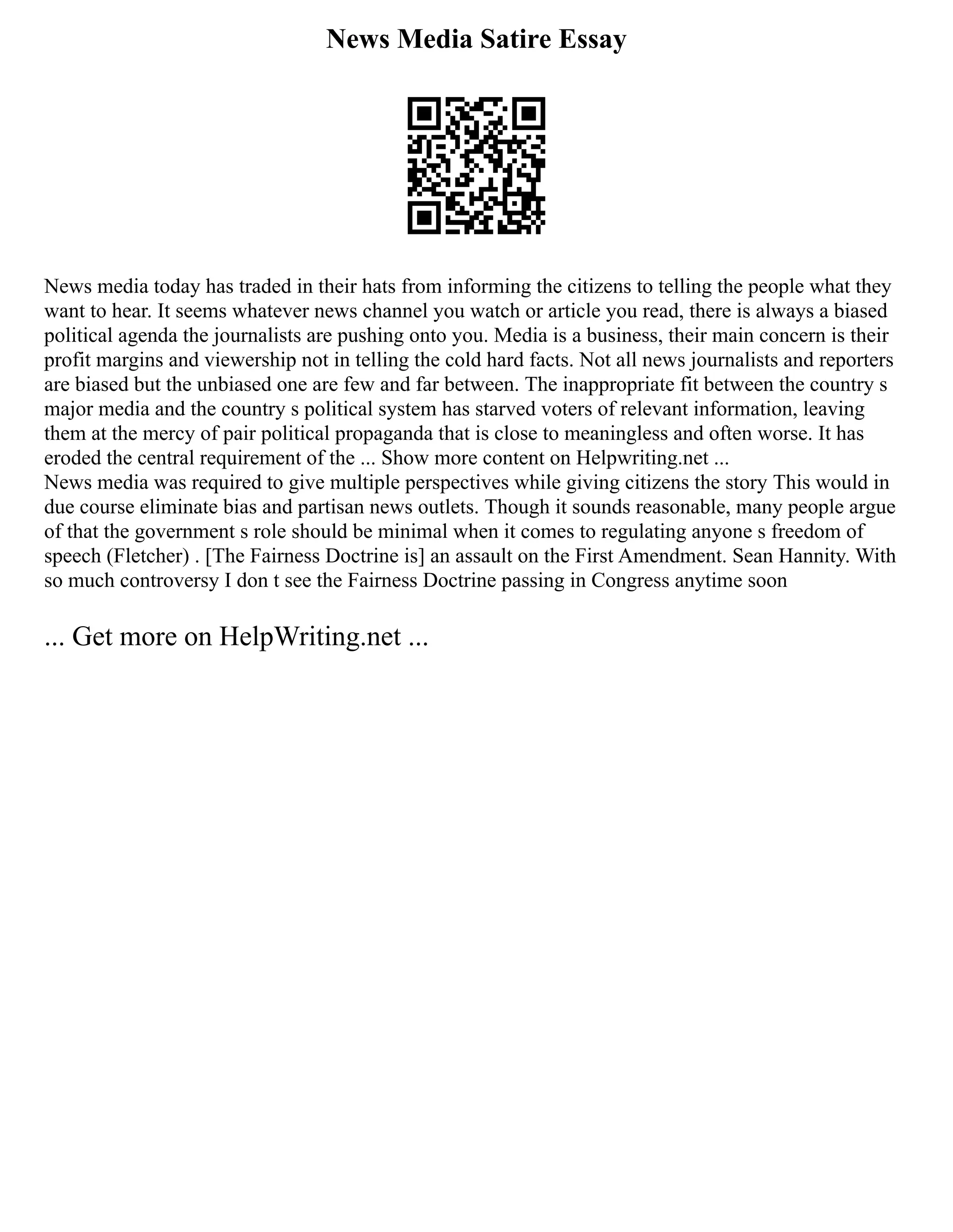 News Media Satire Essay
News media today has traded in their hats from informing the citizens to telling the people what they
want to hear. It seems whatever news channel you watch or article you read, there is always a biased
political agenda the journalists are pushing onto you. Media is a business, their main concern is their
profit margins and viewership not in telling the cold hard facts. Not all news journalists and reporters
are biased but the unbiased one are few and far between. The inappropriate fit between the country s
major media and the country s political system has starved voters of relevant information, leaving
them at the mercy of pair political propaganda that is close to meaningless and often worse. It has
eroded the central requirement of the ... Show more content on Helpwriting.net ...
News media was required to give multiple perspectives while giving citizens the story This would in
due course eliminate bias and partisan news outlets. Though it sounds reasonable, many people argue
of that the government s role should be minimal when it comes to regulating anyone s freedom of
speech (Fletcher) . [The Fairness Doctrine is] an assault on the First Amendment. Sean Hannity. With
so much controversy I don t see the Fairness Doctrine passing in Congress anytime soon
... Get more on HelpWriting.net ...
 