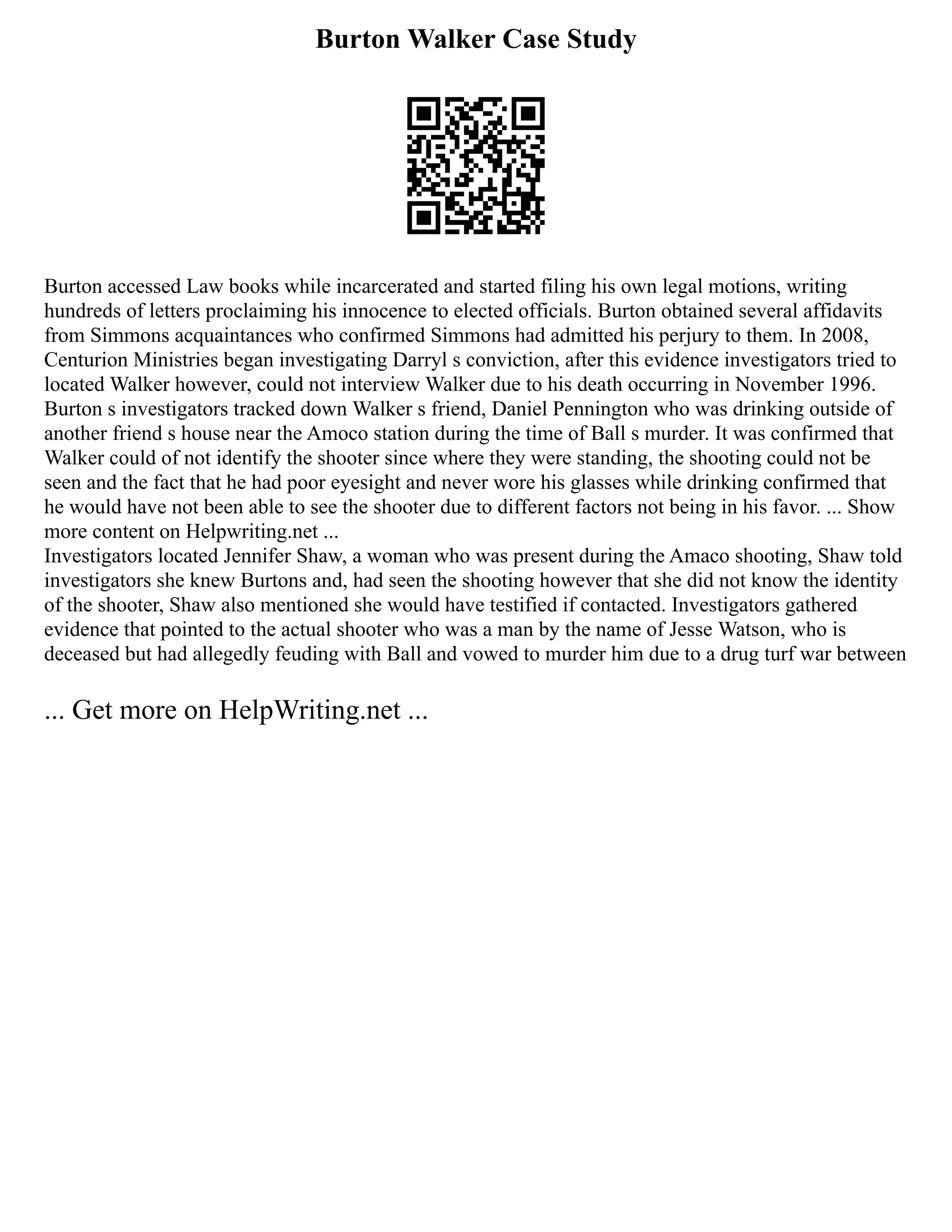 Burton Walker Case Study
Burton accessed Law books while incarcerated and started filing his own legal motions, writing
hundreds of letters proclaiming his innocence to elected officials. Burton obtained several affidavits
from Simmons acquaintances who confirmed Simmons had admitted his perjury to them. In 2008,
Centurion Ministries began investigating Darryl s conviction, after this evidence investigators tried to
located Walker however, could not interview Walker due to his death occurring in November 1996.
Burton s investigators tracked down Walker s friend, Daniel Pennington who was drinking outside of
another friend s house near the Amoco station during the time of Ball s murder. It was confirmed that
Walker could of not identify the shooter since where they were standing, the shooting could not be
seen and the fact that he had poor eyesight and never wore his glasses while drinking confirmed that
he would have not been able to see the shooter due to different factors not being in his favor. ... Show
more content on Helpwriting.net ...
Investigators located Jennifer Shaw, a woman who was present during the Amaco shooting, Shaw told
investigators she knew Burtons and, had seen the shooting however that she did not know the identity
of the shooter, Shaw also mentioned she would have testified if contacted. Investigators gathered
evidence that pointed to the actual shooter who was a man by the name of Jesse Watson, who is
deceased but had allegedly feuding with Ball and vowed to murder him due to a drug turf war between
... Get more on HelpWriting.net ...
 