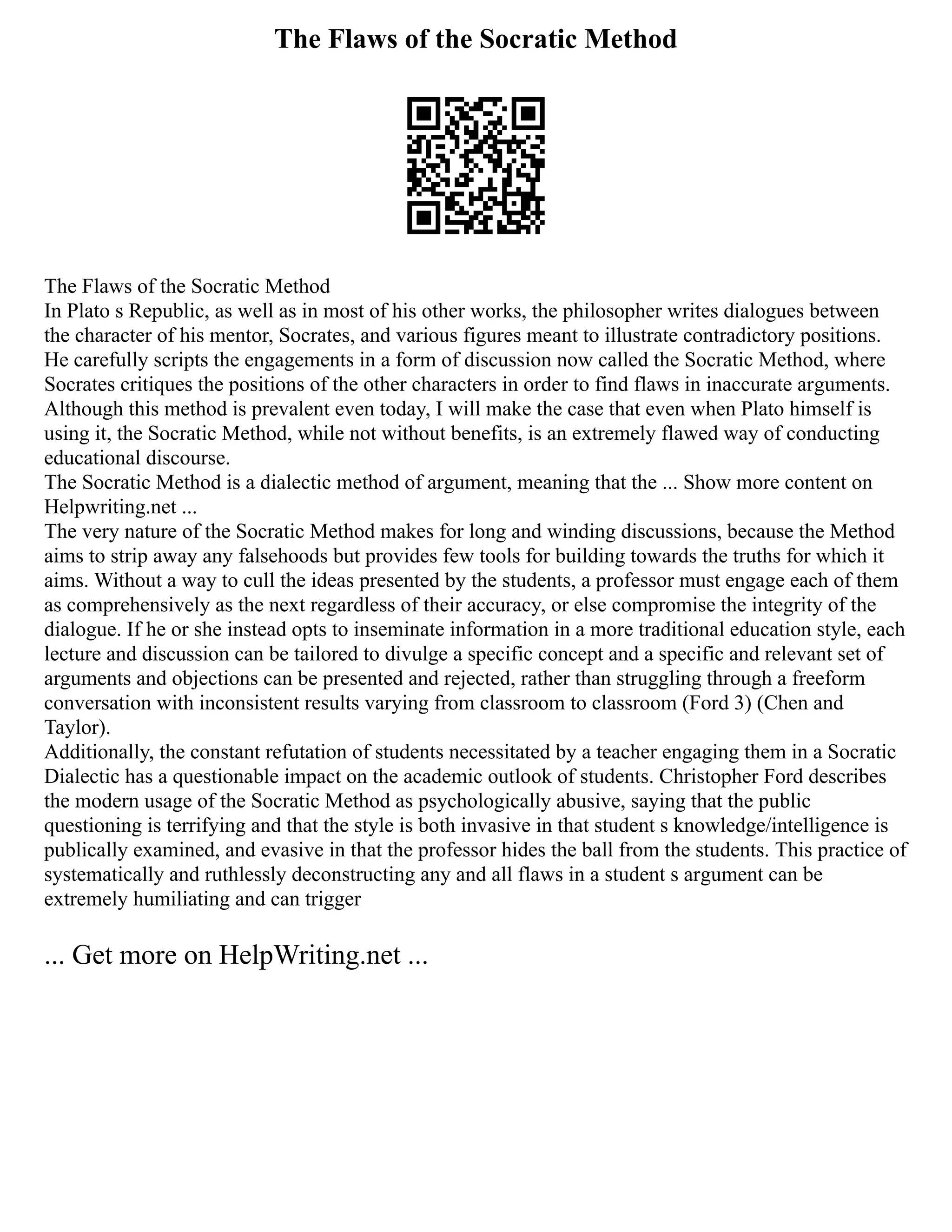The Flaws of the Socratic Method
The Flaws of the Socratic Method
In Plato s Republic, as well as in most of his other works, the philosopher writes dialogues between
the character of his mentor, Socrates, and various figures meant to illustrate contradictory positions.
He carefully scripts the engagements in a form of discussion now called the Socratic Method, where
Socrates critiques the positions of the other characters in order to find flaws in inaccurate arguments.
Although this method is prevalent even today, I will make the case that even when Plato himself is
using it, the Socratic Method, while not without benefits, is an extremely flawed way of conducting
educational discourse.
The Socratic Method is a dialectic method of argument, meaning that the ... Show more content on
Helpwriting.net ...
The very nature of the Socratic Method makes for long and winding discussions, because the Method
aims to strip away any falsehoods but provides few tools for building towards the truths for which it
aims. Without a way to cull the ideas presented by the students, a professor must engage each of them
as comprehensively as the next regardless of their accuracy, or else compromise the integrity of the
dialogue. If he or she instead opts to inseminate information in a more traditional education style, each
lecture and discussion can be tailored to divulge a specific concept and a specific and relevant set of
arguments and objections can be presented and rejected, rather than struggling through a freeform
conversation with inconsistent results varying from classroom to classroom (Ford 3) (Chen and
Taylor).
Additionally, the constant refutation of students necessitated by a teacher engaging them in a Socratic
Dialectic has a questionable impact on the academic outlook of students. Christopher Ford describes
the modern usage of the Socratic Method as psychologically abusive, saying that the public
questioning is terrifying and that the style is both invasive in that student s knowledge/intelligence is
publically examined, and evasive in that the professor hides the ball from the students. This practice of
systematically and ruthlessly deconstructing any and all flaws in a student s argument can be
extremely humiliating and can trigger
... Get more on HelpWriting.net ...
 