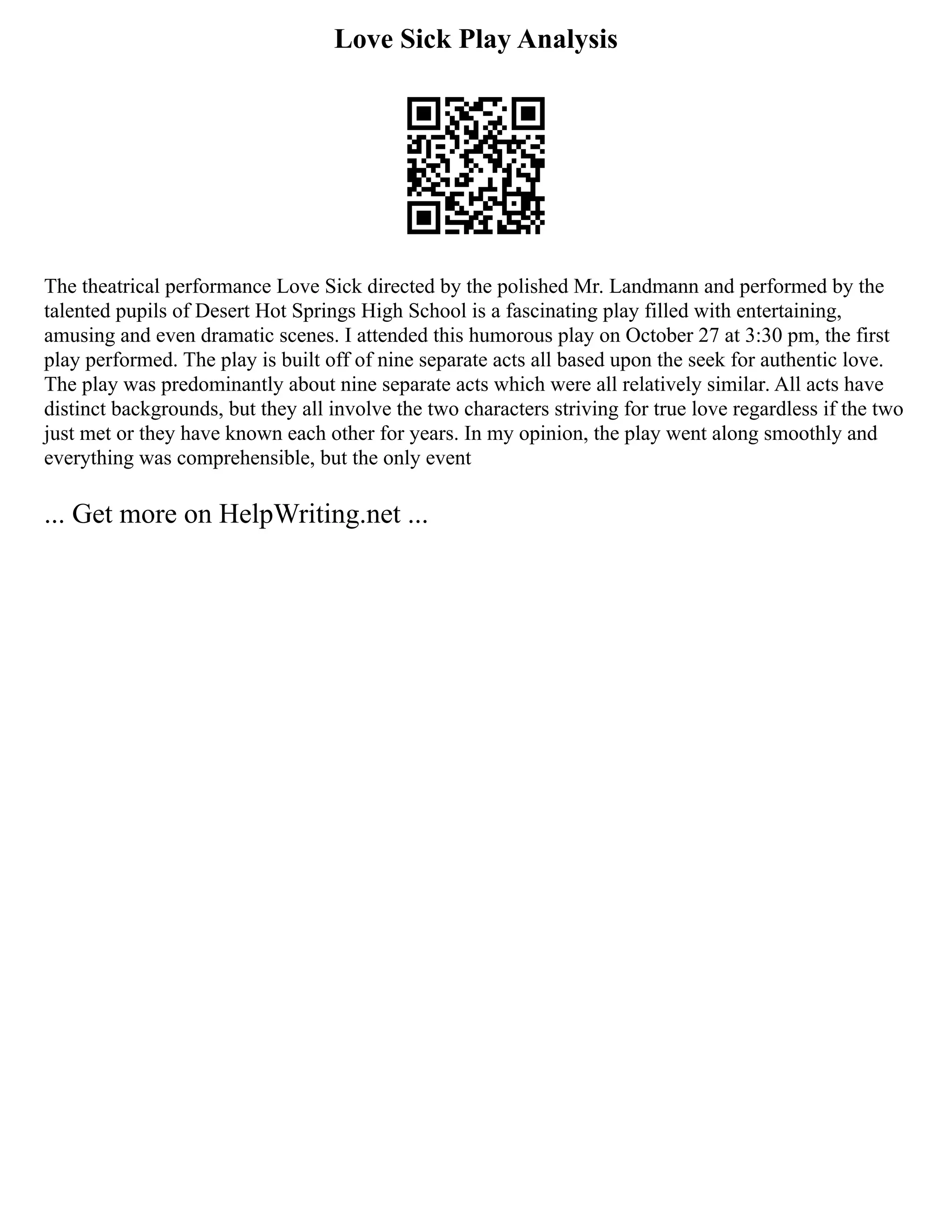Love Sick Play Analysis
The theatrical performance Love Sick directed by the polished Mr. Landmann and performed by the
talented pupils of Desert Hot Springs High School is a fascinating play filled with entertaining,
amusing and even dramatic scenes. I attended this humorous play on October 27 at 3:30 pm, the first
play performed. The play is built off of nine separate acts all based upon the seek for authentic love.
The play was predominantly about nine separate acts which were all relatively similar. All acts have
distinct backgrounds, but they all involve the two characters striving for true love regardless if the two
just met or they have known each other for years. In my opinion, the play went along smoothly and
everything was comprehensible, but the only event
... Get more on HelpWriting.net ...
 