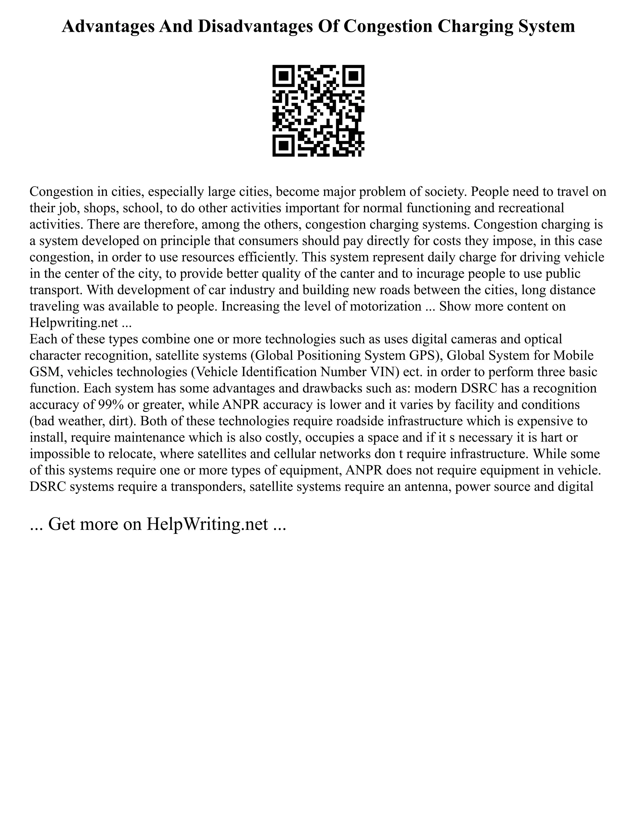 Advantages And Disadvantages Of Congestion Charging System
Congestion in cities, especially large cities, become major problem of society. People need to travel on
their job, shops, school, to do other activities important for normal functioning and recreational
activities. There are therefore, among the others, congestion charging systems. Congestion charging is
a system developed on principle that consumers should pay directly for costs they impose, in this case
congestion, in order to use resources efficiently. This system represent daily charge for driving vehicle
in the center of the city, to provide better quality of the canter and to incurage people to use public
transport. With development of car industry and building new roads between the cities, long distance
traveling was available to people. Increasing the level of motorization ... Show more content on
Helpwriting.net ...
Each of these types combine one or more technologies such as uses digital cameras and optical
character recognition, satellite systems (Global Positioning System GPS), Global System for Mobile
GSM, vehicles technologies (Vehicle Identification Number VIN) ect. in order to perform three basic
function. Each system has some advantages and drawbacks such as: modern DSRC has a recognition
accuracy of 99% or greater, while ANPR accuracy is lower and it varies by facility and conditions
(bad weather, dirt). Both of these technologies require roadside infrastructure which is expensive to
install, require maintenance which is also costly, occupies a space and if it s necessary it is hart or
impossible to relocate, where satellites and cellular networks don t require infrastructure. While some
of this systems require one or more types of equipment, ANPR does not require equipment in vehicle.
DSRC systems require a transponders, satellite systems require an antenna, power source and digital
... Get more on HelpWriting.net ...
 