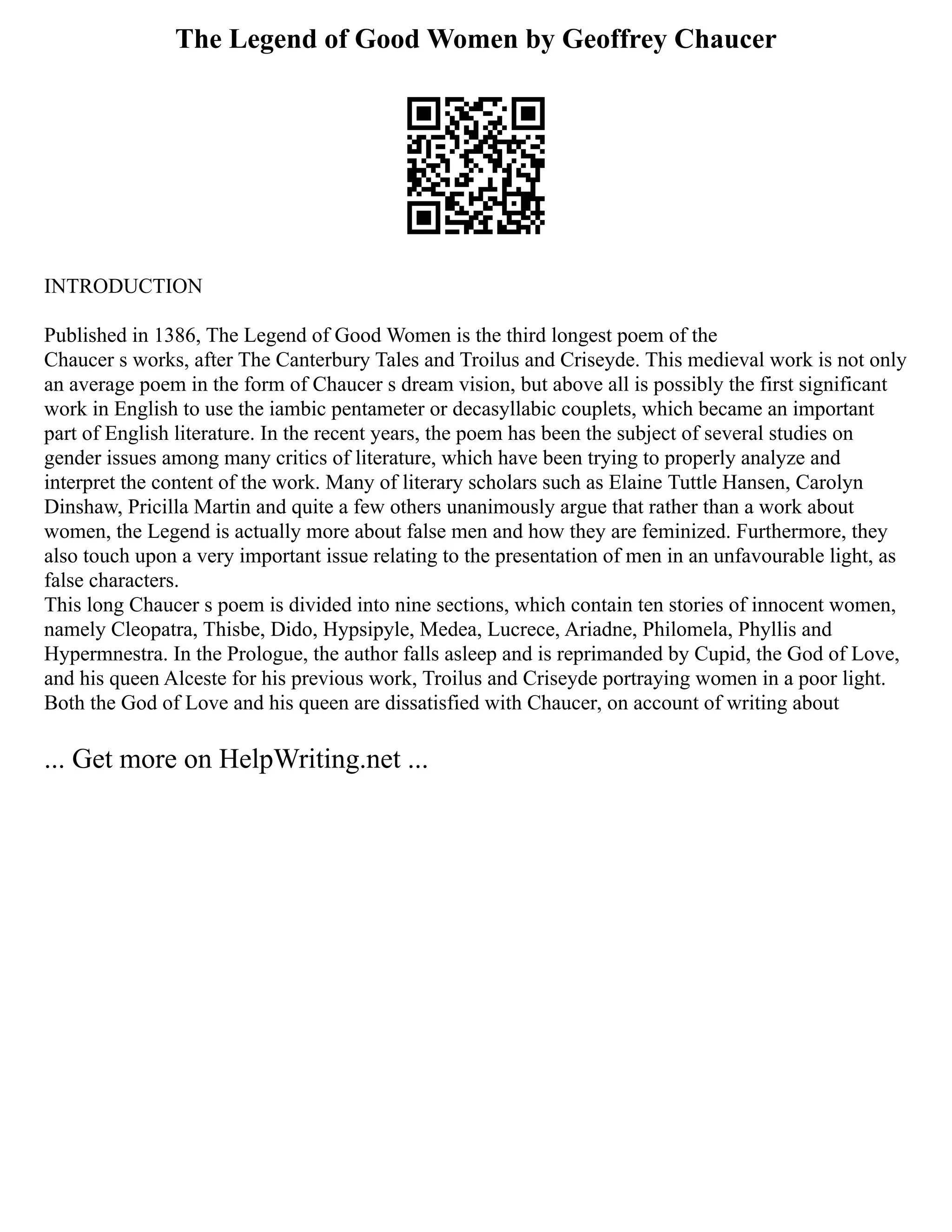 The Legend of Good Women by Geoffrey Chaucer
INTRODUCTION
Published in 1386, The Legend of Good Women is the third longest poem of the
Chaucer s works, after The Canterbury Tales and Troilus and Criseyde. This medieval work is not only
an average poem in the form of Chaucer s dream vision, but above all is possibly the first significant
work in English to use the iambic pentameter or decasyllabic couplets, which became an important
part of English literature. In the recent years, the poem has been the subject of several studies on
gender issues among many critics of literature, which have been trying to properly analyze and
interpret the content of the work. Many of literary scholars such as Elaine Tuttle Hansen, Carolyn
Dinshaw, Pricilla Martin and quite a few others unanimously argue that rather than a work about
women, the Legend is actually more about false men and how they are feminized. Furthermore, they
also touch upon a very important issue relating to the presentation of men in an unfavourable light, as
false characters.
This long Chaucer s poem is divided into nine sections, which contain ten stories of innocent women,
namely Cleopatra, Thisbe, Dido, Hypsipyle, Medea, Lucrece, Ariadne, Philomela, Phyllis and
Hypermnestra. In the Prologue, the author falls asleep and is reprimanded by Cupid, the God of Love,
and his queen Alceste for his previous work, Troilus and Criseyde portraying women in a poor light.
Both the God of Love and his queen are dissatisfied with Chaucer, on account of writing about
... Get more on HelpWriting.net ...
 