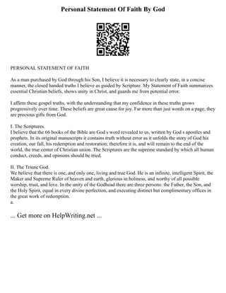 Personal Statement Of Faith By God
PERSONAL STATEMENT OF FAITH
As a man purchased by God through his Son, I believe it is necessary to clearly state, in a concise
manner, the closed handed truths I believe as guided by Scripture. My Statement of Faith summarizes
essential Christian beliefs, shows unity in Christ, and guards me from potential error.
I affirm these gospel truths, with the understanding that my confidence in these truths grows
progressively over time. These beliefs are great cause for joy. Far more than just words on a page, they
are precious gifts from God.
I. The Scriptures.
I believe that the 66 books of the Bible are God s word revealed to us, written by God s apostles and
prophets. In its original manuscripts it contains truth without error as it unfolds the story of God his
creation, our fall, his redemption and restoration; therefore it is, and will remain to the end of the
world, the true center of Christian union. The Scriptures are the supreme standard by which all human
conduct, creeds, and opinions should be tried.
II. The Triune God.
We believe that there is one, and only one, living and true God. He is an infinite, intelligent Spirit, the
Maker and Supreme Ruler of heaven and earth, glorious in holiness, and worthy of all possible
worship, trust, and love. In the unity of the Godhead there are three persons: the Father, the Son, and
the Holy Spirit, equal in every divine perfection, and executing distinct but complimentary offices in
the great work of redemption.
a.
... Get more on HelpWriting.net ...
 
