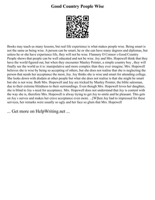 Good Country People Wise
Books may teach us many lessons, but real life experience is what makes people wise. Being smart is
not the same as being wise. A person can be smart, he or she can have many degrees and diplomas, but
unless he or she have experience life, they will not be wise. Flannery O Connor s Good Country
People shows that people can be well educated and not be wise. Joy and Mrs. Hopewell think that they
have the world figured out, but when they encounter Manley Pointer, a simple country boy , they will
finally see the world as it is: manipulative and more complex than they ever imagine. Mrs. Hopewell
believes she is wise by being so accepting of others, but she does not realise that she is neglecting the
person that needs her acceptance the most, Joy. Joy thinks she is wise and smart for attending college.
She looks down with disdain at other people but what she does not realise is that she might be smart
but she is not wise. Both Mrs. Hopewell and Joy are tricked by Manley Pointer, the bible salesman,
due to their extreme blindness to their surroundings. Even though Mrs. Hopewell loves her daughter,
she is blind to Joy s need for acceptance. Mrs. Hopewell does not understand that Joy is content with
the way she is, therefore Mrs. Hopewell is alway trying to get Joy to smile and be pleasant. This gets
on Joy s nerves and makes her crave acceptance even more. ...[W]hen Joy had to impressed for these
services, her remarks were usually so ugly and her face so glum that Mrs. Hopewell
... Get more on HelpWriting.net ...
 