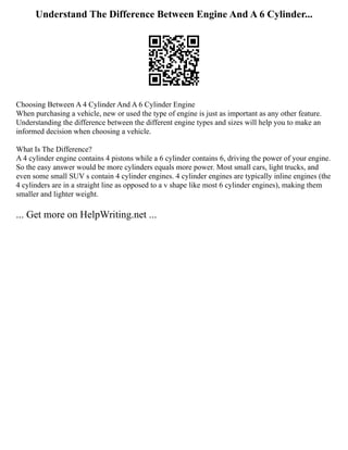 Understand The Difference Between Engine And A 6 Cylinder...
Choosing Between A 4 Cylinder And A 6 Cylinder Engine
When purchasing a vehicle, new or used the type of engine is just as important as any other feature.
Understanding the difference between the different engine types and sizes will help you to make an
informed decision when choosing a vehicle.
What Is The Difference?
A 4 cylinder engine contains 4 pistons while a 6 cylinder contains 6, driving the power of your engine.
So the easy answer would be more cylinders equals more power. Most small cars, light trucks, and
even some small SUV s contain 4 cylinder engines. 4 cylinder engines are typically inline engines (the
4 cylinders are in a straight line as opposed to a v shape like most 6 cylinder engines), making them
smaller and lighter weight.
... Get more on HelpWriting.net ...
 