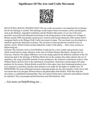 Significance Of The Arts And Crafts Movement
￼CULTURAL SOCIAL SIGNIFICANCE The arts crafts movement is not important for its designs,
but for the ideology it created. This ideology would inspire future movements, artists and designers,
such as the Bauhaus, Jugendstil workshops and the Modern Movement. It was one of the most
powerful, successful and influential movements in the design history of the modern era. It began in
Britain around 1880s and quickly spread across America and Europe during the 20th century before
emerging finally as the Mingei (Folk Crafts) movement in Japan. The movement was developed as a
rebellion against the industrial revolution. The invention of mass production resulted in loss of
stylistic variety. Which it believed had robbed the worker of the ability ... Show more content on
Helpwriting.net ...
Germany The Germans such as Josef Hoffman would opt for a more simple and geometric style,
which would lead to a large influence in the style of Charles Rennie Macintosh s designs for Art
Nouveau. America The largest difference was in the design opted by the different continent of the US.
Americans kept to the ideology of William Morris but on the contrary they didn t dismiss the use of
machinery. By using controlled methods of mass production, the Americas would hence achieve what
William Morris desired. Due to the exploitation of machinery Americans created cheap well made
products for the masses. Britain Britain would fail in this aspect since their handmade products were
very expensive to purchase and thus their products were made for the higher or middle class. ￼
DESIGNERS The most influential and most important people are the main founders of the Arts Crafts
movement that were designer William Morris and philosopher John Ruskin. With their help this
movement, re established craftsmanship. They also believed that native materials and traditions should
be exploited. They encouraged spiritual harmony and Individualism. John
... Get more on HelpWriting.net ...
 