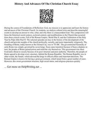 History And Advances Of The Christian Church Essay
During the course of Foundations of Reflection: God, my mission is to appreciate and learn the history
and advances of the Christian Church. As students, we analyze cultural texts and describe meaningful
events to develop an answer to who, what, and why there is a transcendent God. This composition will
focus the historical social context, ecclesial context, and modifications to the Church that occurred
from three critical events; Fall of the Roman Empire, World War II, and the Celebration of the Holy
Year by Pope John Paul II. The selected episodes are key in the history of the development of the
church and provide insights of the church politically, socially, and more importantly, religiously. The
founding of Rome, today known as the Eternal City, was in 753 BC. The governmental hierarchy of
early Rome was simple; governed by seven kings. Soon came transition because of heavy disputes in
turn, the people of Rome gained power and ruled the city themselves. This government was short
lived and a threat to society because of its poor structure and poor authority. Therefore, the people of
Rome agreed to develop a new structure, labeled the Roman Republic. The Roman Republic was in
other words, the Senate, which advised the kings in official affairs and important decisions. The
Roman Empire is known for having a great government, which lasted from a great number of years.
However, this sweet government structure, high social status, and religious practices quickly
... Get more on HelpWriting.net ...
 