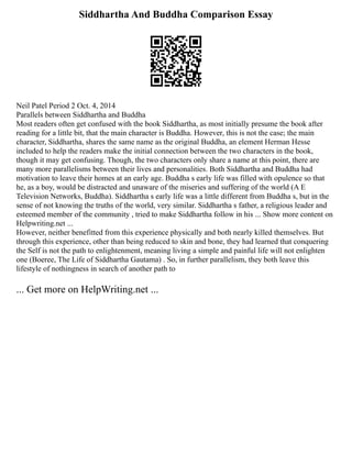 Siddhartha And Buddha Comparison Essay
Neil Patel Period 2 Oct. 4, 2014
Parallels between Siddhartha and Buddha
Most readers often get confused with the book Siddhartha, as most initially presume the book after
reading for a little bit, that the main character is Buddha. However, this is not the case; the main
character, Siddhartha, shares the same name as the original Buddha, an element Herman Hesse
included to help the readers make the initial connection between the two characters in the book,
though it may get confusing. Though, the two characters only share a name at this point, there are
many more parallelisms between their lives and personalities. Both Siddhartha and Buddha had
motivation to leave their homes at an early age. Buddha s early life was filled with opulence so that
he, as a boy, would be distracted and unaware of the miseries and suffering of the world (A E
Television Networks, Buddha). Siddhartha s early life was a little different from Buddha s, but in the
sense of not knowing the truths of the world, very similar. Siddhartha s father, a religious leader and
esteemed member of the community , tried to make Siddhartha follow in his ... Show more content on
Helpwriting.net ...
However, neither benefitted from this experience physically and both nearly killed themselves. But
through this experience, other than being reduced to skin and bone, they had learned that conquering
the Self is not the path to enlightenment, meaning living a simple and painful life will not enlighten
one (Boeree, The Life of Siddhartha Gautama) . So, in further parallelism, they both leave this
lifestyle of nothingness in search of another path to
... Get more on HelpWriting.net ...
 