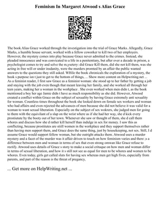 Feminism In Margaret Atwood s Alias Grace
The book Alias Grace worked through the investigation into the trial of Grace Marks. Allegedly, Grace
Marks, a humble house servant, worked with a fellow coworker to kill two of her employers.
However, the mystery comes into play because Grace never admitted to the crimes. Instead, she
pleaded innocenece and was convicated to a life in a penitentiary, but after over a decade in prison, a
psychologist comes to try and solve the m,ysetery: did Grace Kill them, did she not kill them, was she
acting in free will or under insdanity, were the murders promted by an affair the public wanted
answers to the questions they still asked. WHile the book chronicals the exploration of a mystery, the
book s purpose isn t just to get to the bottom of things, ... Show more content on Helpwriting.net ...
As a feminist reader, I first saw Grace as a feminist woman: she stood up to her father by getting a job
and staying with the job even though that meant leaving her family, and she worked all through her
teen years, making her a woman in the workplace . She even worked when men didn t, as the book
mentioned a boy her age Jamie didn t have as much responsibility as she did. However, Atwood
created a conflict within Grace on the subject of sexuality by having Grace extremely anti sexuality
for woman. Countless times throughout the book she looked down on female sex workers and woman
who had affairs and even rejected the advcances of men because she did not believe it was valid for a
woman to want sexual liberation. Especially on the subject of sex wokrers, she judged men for going
to them with the equivilant of a slap on the wrist where as if she had her way, she d kick every
prostiutute by the booty out of her town. Whenever she saw or thought of them, she d call them
whores and discuss how she d rather kill herself than indulge in sex for money. I saw this as
conflicting, because prostitutes are stiill women in the workplace and they support themselves rather
than having men support them, and Grace does the same thing, just by housekeeping, not sex. Still, I d
assume Grace would support fellow woman, but she outright attacks them. Atwood uses a murder
mystery and a facet of the murder was it affair driven to touch on how feminism varies and there ;s a
difference between men and woman in terms of sex that even strong omwan like Grace refuse to
rectify. Atwood uses details of Grace s story to make a social crituque on how men and woman differ
in terms of sexual liberation, and how it s still not see as equal for men to be whores and women to be
whores. Even today, girls get called sluts for having sex whereas men get high fives, especially from
parents, and part of the reason is the threat of pregancy,
... Get more on HelpWriting.net ...
 