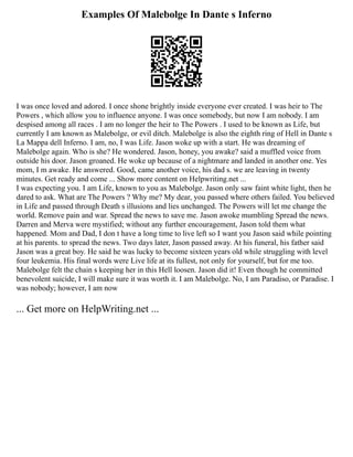 Examples Of Malebolge In Dante s Inferno
I was once loved and adored. I once shone brightly inside everyone ever created. I was heir to The
Powers , which allow you to influence anyone. I was once somebody, but now I am nobody. I am
despised among all races . I am no longer the heir to The Powers . I used to be known as Life, but
currently I am known as Malebolge, or evil ditch. Malebolge is also the eighth ring of Hell in Dante s
La Mappa dell Inferno. I am, no, I was Life. Jason woke up with a start. He was dreaming of
Malebolge again. Who is she? He wondered. Jason, honey, you awake? said a muffled voice from
outside his door. Jason groaned. He woke up because of a nightmare and landed in another one. Yes
mom, I m awake. He answered. Good, came another voice, his dad s. we are leaving in twenty
minutes. Get ready and come ... Show more content on Helpwriting.net ...
I was expecting you. I am Life, known to you as Malebolge. Jason only saw faint white light, then he
dared to ask. What are The Powers ? Why me? My dear, you passed where others failed. You believed
in Life and passed through Death s illusions and lies unchanged. The Powers will let me change the
world. Remove pain and war. Spread the news to save me. Jason awoke mumbling Spread the news.
Darren and Merva were mystified; without any further encouragement, Jason told them what
happened. Mom and Dad, I don t have a long time to live left so I want you Jason said while pointing
at his parents. to spread the news. Two days later, Jason passed away. At his funeral, his father said
Jason was a great boy. He said he was lucky to become sixteen years old while struggling with level
four leukemia. His final words were Live life at its fullest, not only for yourself, but for me too.
Malebolge felt the chain s keeping her in this Hell loosen. Jason did it! Even though he committed
benevolent suicide, I will make sure it was worth it. I am Malebolge. No, I am Paradiso, or Paradise. I
was nobody; however, I am now
... Get more on HelpWriting.net ...
 