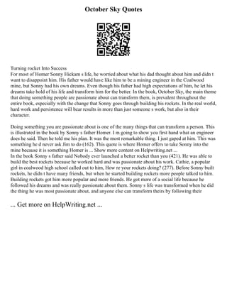October Sky Quotes
Turning rocket Into Success
For most of Homer Sonny Hickam s life, he worried about what his dad thought about him and didn t
want to disappoint him. His father would have like him to be a mining engineer in the Coalwood
mine, but Sonny had his own dreams. Even though his father had high expectations of him, he let his
dreams take hold of his life and transform him for the better. In the book, October Sky, the main theme
that doing something people are passionate about can transform them, is prevalent throughout the
entire book, especially with the change that Sonny goes through building his rockets. In the real world,
hard work and persistence will bear results in more than just someone s work, but also in their
character.
Doing something you are passionate about is one of the many things that can transform a person. This
is illustrated in the book by Sonny s father Homer. I m going to show you first hand what an engineer
does he said. Then he told me his plan. It was the most remarkable thing. I just gaped at him. This was
something he d never ask Jim to do (162). This quote is where Homer offers to take Sonny into the
mine because it is something Homer is ... Show more content on Helpwriting.net ...
In the book Sonny s father said Nobody ever launched a better rocket than you (421). He was able to
build the best rockets because he worked hard and was passionate about his work. Cathie, a popular
girl in coalwood high school called out to him, How re your rockets doing? (277). Before Sonny built
rockets, he didn t have many friends, but when he started building rockets more people talked to him.
Building rockets got him more popular and more friends. He got more of a social life because he
followed his dreams and was really passionate about them. Sonny s life was transformed when he did
the thing he was most passionate about, and anyone else can transform theirs by following their
... Get more on HelpWriting.net ...
 
