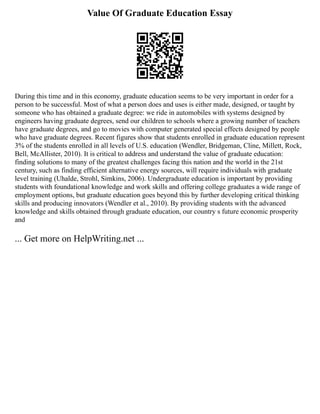 Value Of Graduate Education Essay
During this time and in this economy, graduate education seems to be very important in order for a
person to be successful. Most of what a person does and uses is either made, designed, or taught by
someone who has obtained a graduate degree: we ride in automobiles with systems designed by
engineers having graduate degrees, send our children to schools where a growing number of teachers
have graduate degrees, and go to movies with computer generated special effects designed by people
who have graduate degrees. Recent figures show that students enrolled in graduate education represent
3% of the students enrolled in all levels of U.S. education (Wendler, Bridgeman, Cline, Millett, Rock,
Bell, McAllister, 2010). It is critical to address and understand the value of graduate education:
finding solutions to many of the greatest challenges facing this nation and the world in the 21st
century, such as finding efficient alternative energy sources, will require individuals with graduate
level training (Uhalde, Strohl, Simkins, 2006). Undergraduate education is important by providing
students with foundational knowledge and work skills and offering college graduates a wide range of
employment options, but graduate education goes beyond this by further developing critical thinking
skills and producing innovators (Wendler et al., 2010). By providing students with the advanced
knowledge and skills obtained through graduate education, our country s future economic prosperity
and
... Get more on HelpWriting.net ...
 