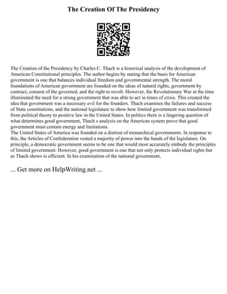 The Creation Of The Presidency
The Creation of the Presidency by Charles C. Thach is a historical analysis of the development of
American Constitutional principles. The author begins by stating that the basis for American
government is one that balances individual freedom and governmental strength. The moral
foundations of American government are founded on the ideas of natural rights, government by
contract, consent of the governed, and the right to revolt. However, the Revolutionary War at the time
illuminated the need for a strong government that was able to act in times of crisis. This created the
idea that government was a necessary evil for the founders. Thach examines the failures and success
of State constitutions, and the national legislature to show how limited government was transformed
from political theory to positive law in the United States. In politics there is a lingering question of
what determines good government, Thach s analysis on the American system prove that good
government must contain energy and limitations.
The United States of America was founded on a distrust of monarchical governments. In response to
this, the Articles of Confederation vested a majority of power into the hands of the legislature. On
principle, a democratic government seems to be one that would most accurately embody the principles
of limited government. However, good government is one that not only protects individual rights but
as Thach shows is efficient. In his examination of the national government,
... Get more on HelpWriting.net ...
 