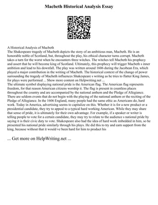 Macbeth Historical Analysis Essay
A Historical Analysis of Macbeth
The Shakespeare tragedy of Macbeth depicts the story of an ambitious man, Macbeth. He is an
honorable noble of Scotland, but, throughout the play, his ethical character turns corrupt. Macbeth
takes a turn for the worst when he encounters three witches. The witches tell Macbeth his prophecy
and assert that he will become king of Scotland. Ultimately, this prophecy will trigger Macbeth s inner
ambition and lead to his downfall. The play was written around 1606 during the Jacobean Era, which
played a major contribution in the writing of Macbeth. The historical context of the change of power
surrounding the tragedy of Macbeth influences Shakespeare s writing as he tries to flatter King James,
for plays were performed ... Show more content on Helpwriting.net ...
The ultimate symbol displaying national pride is the American flag. The American flag represents
freedom, for that reason American citizens worship it. The flag is present in countless places
throughout the country and are accompanied by the national anthem and the Pledge of Allegiance.
There are seldom events that do not begin with the playing of the national anthem or the reciting of the
Pledge of Allegiance. In the 1606 England, many people had the same ethic as Americans do, hard
work. Today in America, advertising seems to capitalize on this. Whether it is for a new product or a
presidential candidate, they try to appeal to a typical hard working American. While they may share
that sense of pride, it is ultimately for their own advantage. For example, if a speaker or writer is
telling people to vote for a certain candidate, they may try to relate to the audience s national pride by
saying it is their civic duty to vote. Shakespeare also had the idea of hard work imbedded in him, so he
presented his national pride similarly through his plays. He did this to try and earn support from the
king, because without that it would ve been hard for him to product his
... Get more on HelpWriting.net ...
 