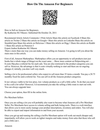 How On The Amazon For Beginners
How to Sell on Amazon for Beginners
By Katherine M J Mason | Submitted On October 26, 2011
Recommend Article Article Comments 1 Print Article Share this article on Facebook 4 Share this
article on Twitter 2 Share this article on Google+ Share this article on Linkedin Share this article on
StumbleUpon Share this article on Delicious 1 Share this article on Digg 1 Share this article on Reddit
1 Share this article on Pinterest 5
Expert Author Katherine M J Mason
There s more than one way you can make money selling on Amazon. I m going to tell you about the
main ones in this article.
First of all, Amazon Marketplace. Marketplace offers you an opportunity to sell products (not just
books but a whole range of things) on the exact same ... Show more content on Helpwriting.net ...
It costs 86p plus a referral fee for each sale. You are also restricted to the product categories you can
sell in. However, the advantage is that it costs virtually nothing to start and there are no ongoing
charges if, initially, you don t sell very much.
Selling a lot is for professional sellers who expect to sell more than 35 items a month. You pay a 28.75
monthly fixed fee and a referral fee. You can sell in all the Amazon product categories.
It isn t always viable to list low price, low volume products as a sell a little seller. To do that you need
to be a sell a lot seller! However, I d recommend you take the selling a little route to start out with.
You can always upgrade later.
Choose your option, then fill in the online form.
Pro Merchant Sellers
Once you are selling a lot you will probably also want to become what Amazon call a Pro Merchant
Seller. Pro Merchants have access to volume selling and bulk listing tools. There is a web interface
that allows you to more easily manage your product descriptions, inventory and orders. You will also
be able to export and import information to and from your account.
Once you get up and running the selling a lot/Pro Merchant option will work out much cheaper and,
importantly, will allow you to work on tighter margins and make money from sales that those who sell
just a little can t.
Amazon
 