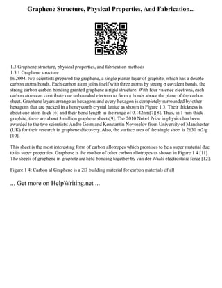 Graphene Structure, Physical Properties, And Fabrication...
1.3 Graphene structure, physical properties, and fabrication methods
1.3.1 Graphene structure
In 2004, two scientists prepared the graphene, a single planar layer of graphite, which has a double
carbon atoms bonds. Each carbon atom joins itself with three atoms by strong σ covalent bonds, the
strong carbon carbon bonding granted graphene a rigid structure. With four valence electrons, each
carbon atom can contribute one unbounded electron to form π bonds above the plane of the carbon
sheet. Graphene layers arrange as hexagons and every hexagon is completely surrounded by other
hexagons that are packed in a honeycomb crystal lattice as shown in Figure ‎
1 3. Their thickness is
about one atom thick [6] and their bond length in the range of 0.142nm[7][8]. Thus, in 1 mm thick
graphite, there are about 3 million graphene sheets[9]. The 2010 Nobel Prize in physics has been
awarded to the two scientists: Andre Geim and Konstantin Novoselov from University of Manchester
(UK) for their research in graphene discovery. Also, the surface area of the single sheet is 2630 m2/g
[10].
This sheet is the most interesting form of carbon allotropes which promises to be a super material due
to its super properties. Graphene is the mother of other carbon allotropes as shown in Figure ‎
1 4 [11].
The sheets of graphene in graphite are held bonding together by van der Waals electrostatic force [12].
Figure ‎
1 4: Carbon al Graphene is a 2D building material for carbon materials of all
... Get more on HelpWriting.net ...
 