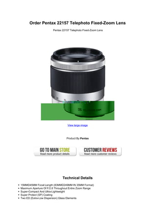 Order Pentax 22157 Telephoto Fixed-Zoom Lens
                       Pentax 22157 Telephoto Fixed-Zoom Lens




                                  View large image




                                 Product By Pentax




                               Technical Details
15MMD45MM Focal Length (83MMD249MM IN 35MM Format)
Maximum Aperture Of F/2.8 Throughout Entire Zoom Range
Super-Compact And Ultra-Lightweight
Super Protect (SP) Coating
Two ED (Extra-Low Dispersion) Glass Elements
 