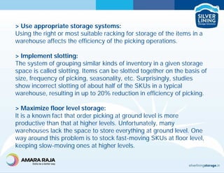 > Use appropriate storage systems:
Using the right or most suitable racking for storage of the items in a
warehouse affects the efficiency of the picking operations.
> Implement slotting:
The system of grouping similar kinds of inventory in a given storage
space is called slotting. Items can be slotted together on the basis of
size, frequency of picking, seasonality, etc. Surprisingly, studies
show incorrect slotting of about half of the SKUs in a typical
warehouse, resulting in up to 20% reduction in efficiency of picking.
> Maximize floor level storage:
It is a known fact that order picking at ground level is more
productive than that at higher levels. Unfortunately, many
warehouses lack the space to store everything at ground level. One
way around this problem is to stock fast-moving SKUs at floor level,
keeping slow-moving ones at higher levels.
 