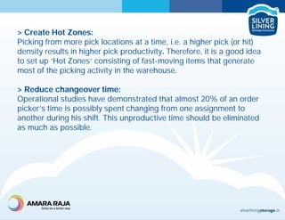 > Create Hot Zones:
Picking from more pick locations at a time, i.e. a higher pick (or hit)
density results in higher pick productivity. Therefore, it is a good idea
to set up ‘Hot Zones’ consisting of fast-moving items that generate
most of the picking activity in the warehouse.
> Reduce changeover time:
Operational studies have demonstrated that almost 20% of an order
picker’s time is possibly spent changing from one assignment to
another during his shift. This unproductive time should be eliminated
as much as possible.
 