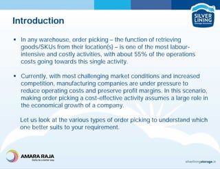 Introduction
 In any warehouse, order picking – the function of retrieving
goods/SKUs from their location(s) – is one of the most labour-
intensive and costly activities, with about 55% of the operations
costs going towards this single activity.
 Currently, with most challenging market conditions and increased
competition, manufacturing companies are under pressure to
reduce operating costs and preserve profit margins. In this scenario,
making order picking a cost-effective activity assumes a large role in
the economical growth of a company.
Let us look at the various types of order picking to understand which
one better suits to your requirement.
 