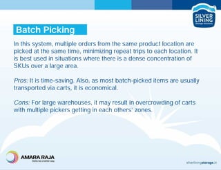 In this system, multiple orders from the same product location are
picked at the same time, minimizing repeat trips to each location. It
is best used in situations where there is a dense concentration of
SKUs over a large area.
Pros: It is time-saving. Also, as most batch-picked items are usually
transported via carts, it is economical.
Cons: For large warehouses, it may result in overcrowding of carts
with multiple pickers getting in each others’ zones.
Batch Picking
 
