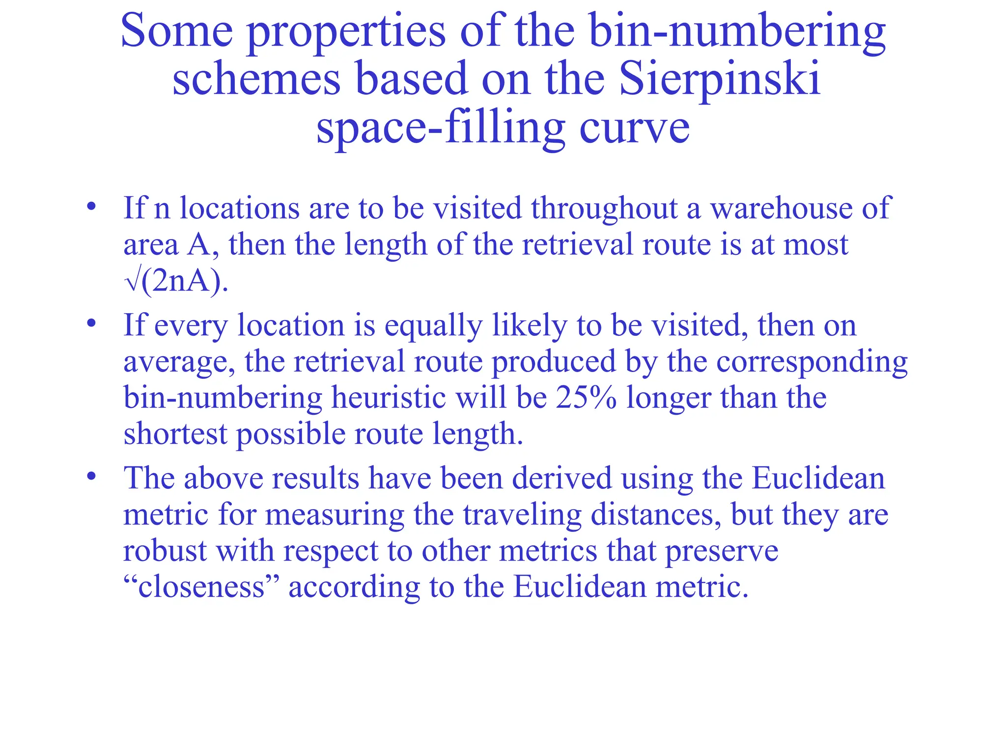 Some properties of the bin-numbering
schemes based on the Sierpinski
space-filling curve
• If n locations are to be visited throughout a warehouse of
area A, then the length of the retrieval route is at most
(2nA).
• If every location is equally likely to be visited, then on
average, the retrieval route produced by the corresponding
bin-numbering heuristic will be 25% longer than the
shortest possible route length.
• The above results have been derived using the Euclidean
metric for measuring the traveling distances, but they are
robust with respect to other metrics that preserve
“closeness” according to the Euclidean metric.
 