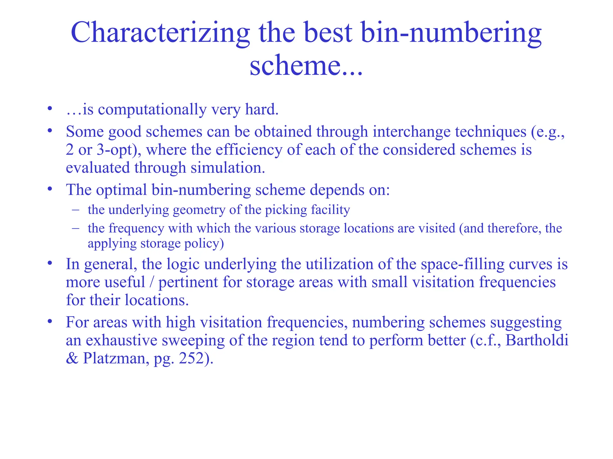 Characterizing the best bin-numbering
scheme...
• …is computationally very hard.
• Some good schemes can be obtained through interchange techniques (e.g.,
2 or 3-opt), where the efficiency of each of the considered schemes is
evaluated through simulation.
• The optimal bin-numbering scheme depends on:
– the underlying geometry of the picking facility
– the frequency with which the various storage locations are visited (and therefore, the
applying storage policy)
• In general, the logic underlying the utilization of the space-filling curves is
more useful / pertinent for storage areas with small visitation frequencies
for their locations.
• For areas with high visitation frequencies, numbering schemes suggesting
an exhaustive sweeping of the region tend to perform better (c.f., Bartholdi
& Platzman, pg. 252).
 