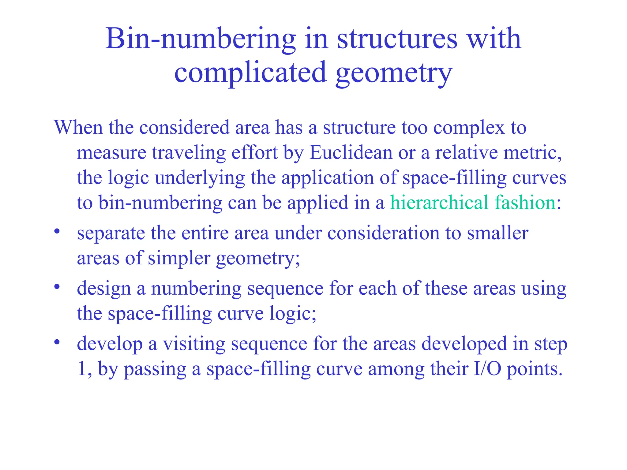 Bin-numbering in structures with
complicated geometry
When the considered area has a structure too complex to
measure traveling effort by Euclidean or a relative metric,
the logic underlying the application of space-filling curves
to bin-numbering can be applied in a hierarchical fashion:
• separate the entire area under consideration to smaller
areas of simpler geometry;
• design a numbering sequence for each of these areas using
the space-filling curve logic;
• develop a visiting sequence for the areas developed in step
1, by passing a space-filling curve among their I/O points.
 