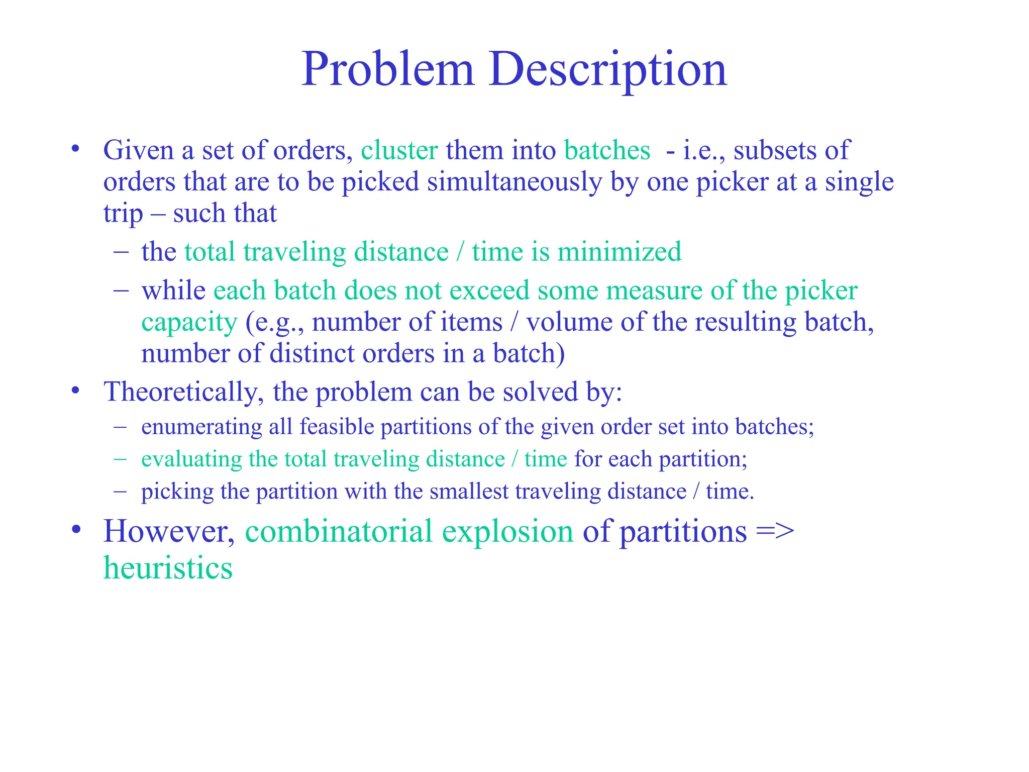 Problem Description
• Given a set of orders, cluster them into batches - i.e., subsets of
orders that are to be picked simultaneously by one picker at a single
trip – such that
– the total traveling distance / time is minimized
– while each batch does not exceed some measure of the picker
capacity (e.g., number of items / volume of the resulting batch,
number of distinct orders in a batch)
• Theoretically, the problem can be solved by:
– enumerating all feasible partitions of the given order set into batches;
– evaluating the total traveling distance / time for each partition;
– picking the partition with the smallest traveling distance / time.
• However, combinatorial explosion of partitions =>
heuristics
 