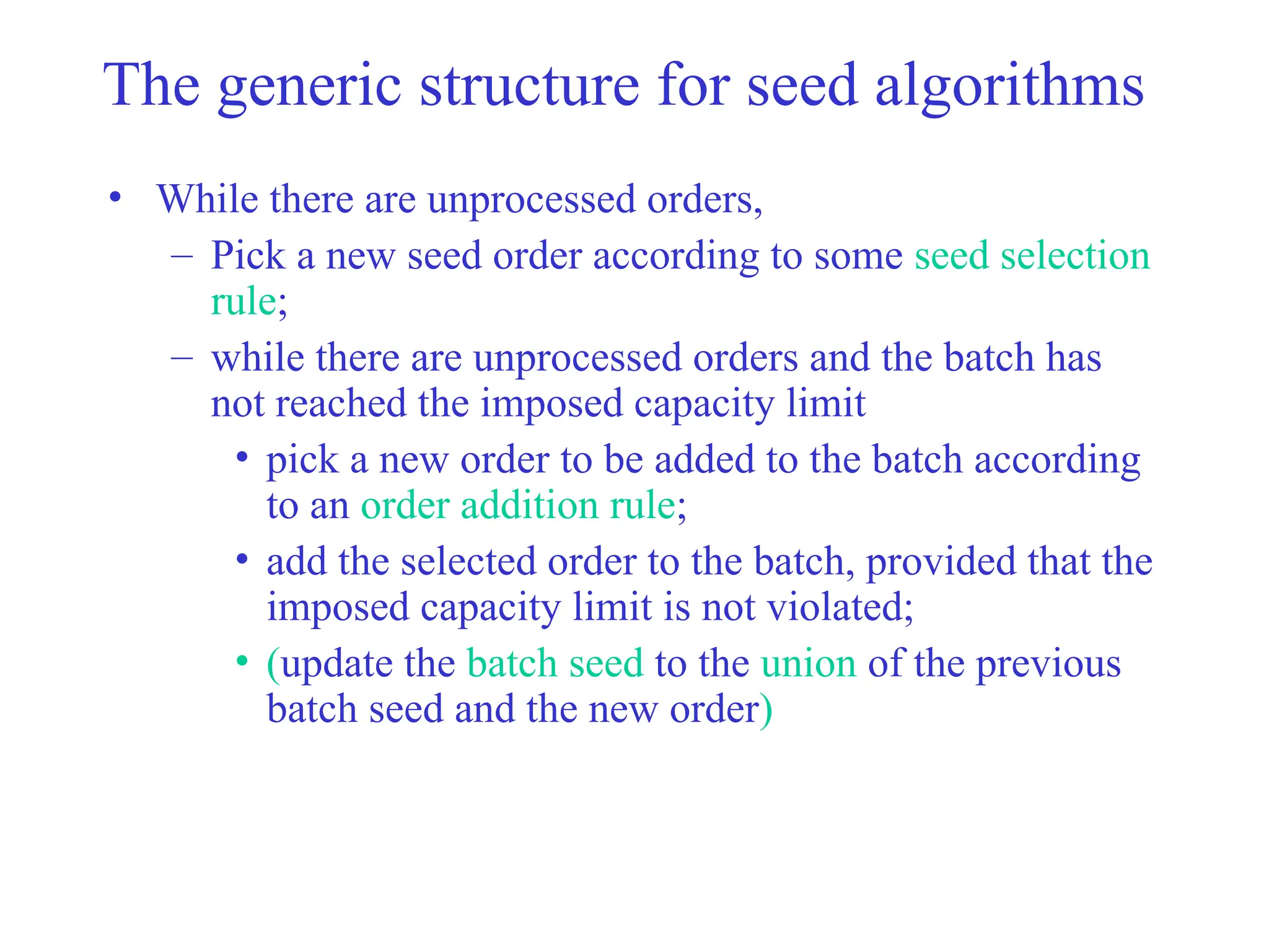 The generic structure for seed algorithms
• While there are unprocessed orders,
– Pick a new seed order according to some seed selection
rule;
– while there are unprocessed orders and the batch has
not reached the imposed capacity limit
• pick a new order to be added to the batch according
to an order addition rule;
• add the selected order to the batch, provided that the
imposed capacity limit is not violated;
• (update the batch seed to the union of the previous
batch seed and the new order)
 