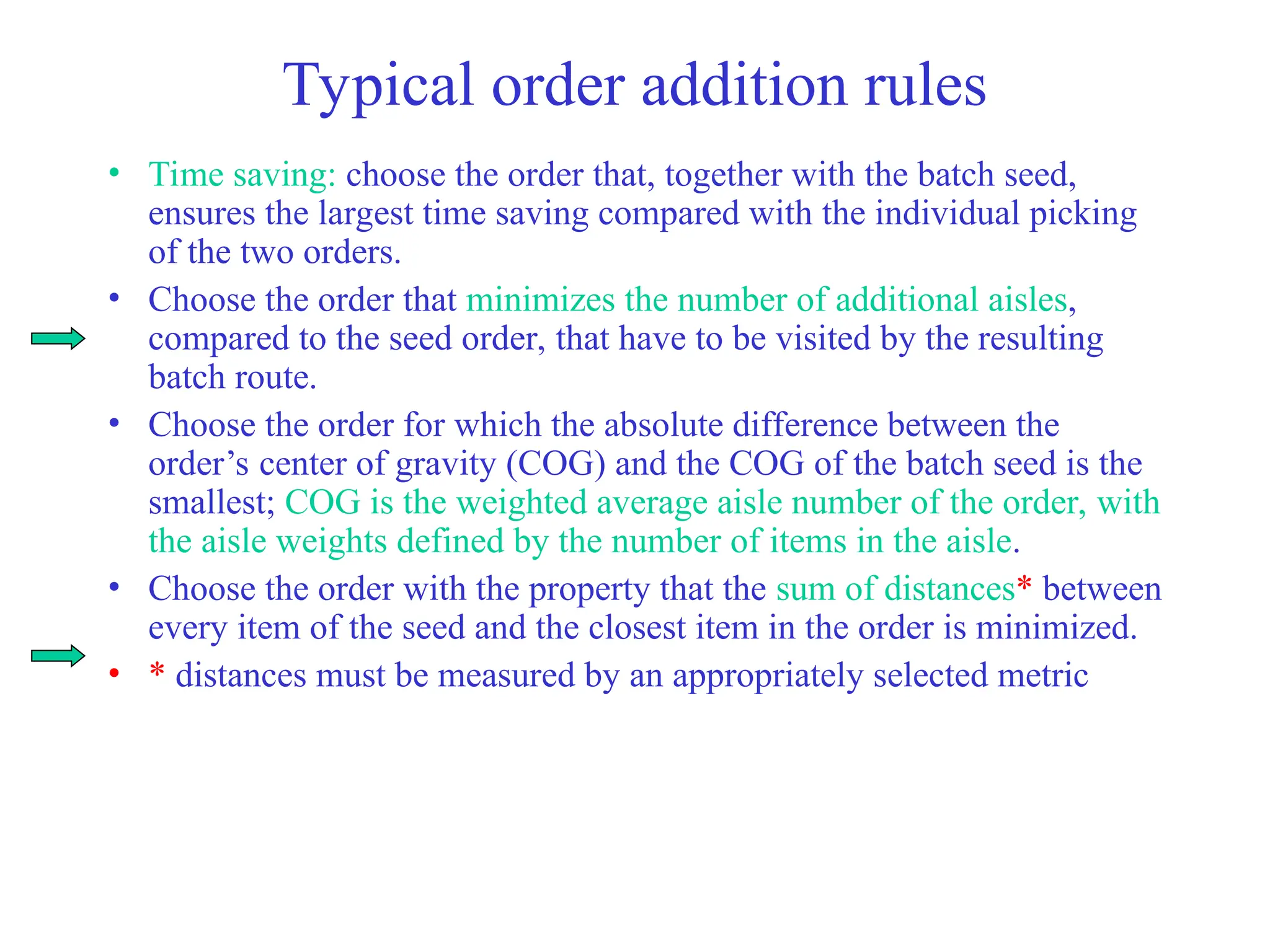 Typical order addition rules
• Time saving: choose the order that, together with the batch seed,
ensures the largest time saving compared with the individual picking
of the two orders.
• Choose the order that minimizes the number of additional aisles,
compared to the seed order, that have to be visited by the resulting
batch route.
• Choose the order for which the absolute difference between the
order’s center of gravity (COG) and the COG of the batch seed is the
smallest; COG is the weighted average aisle number of the order, with
the aisle weights defined by the number of items in the aisle.
• Choose the order with the property that the sum of distances* between
every item of the seed and the closest item in the order is minimized.
• * distances must be measured by an appropriately selected metric
 