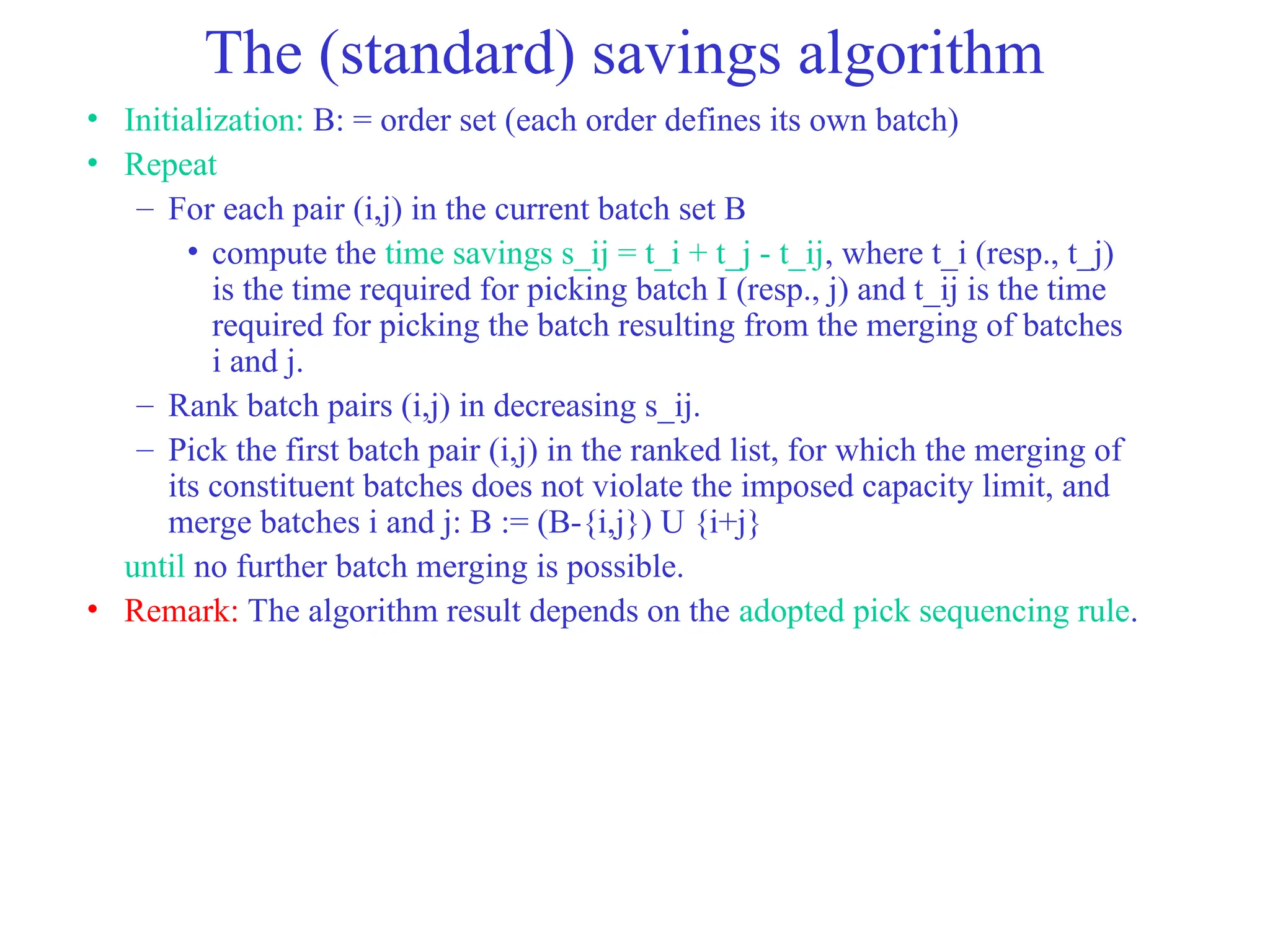 The (standard) savings algorithm
• Initialization: B: = order set (each order defines its own batch)
• Repeat
– For each pair (i,j) in the current batch set B
• compute the time savings s_ij = t_i + t_j - t_ij, where t_i (resp., t_j)
is the time required for picking batch I (resp., j) and t_ij is the time
required for picking the batch resulting from the merging of batches
i and j.
– Rank batch pairs (i,j) in decreasing s_ij.
– Pick the first batch pair (i,j) in the ranked list, for which the merging of
its constituent batches does not violate the imposed capacity limit, and
merge batches i and j: B := (B-{i,j}) U {i+j}
until no further batch merging is possible.
• Remark: The algorithm result depends on the adopted pick sequencing rule.
 