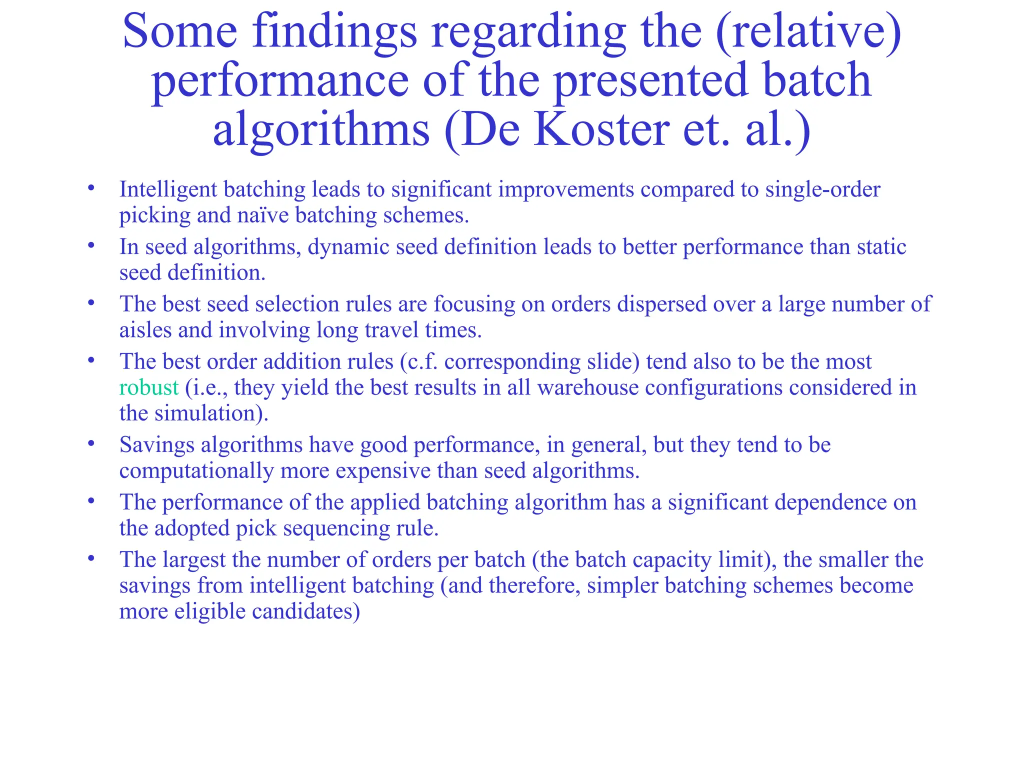Some findings regarding the (relative)
performance of the presented batch
algorithms (De Koster et. al.)
• Intelligent batching leads to significant improvements compared to single-order
picking and naïve batching schemes.
• In seed algorithms, dynamic seed definition leads to better performance than static
seed definition.
• The best seed selection rules are focusing on orders dispersed over a large number of
aisles and involving long travel times.
• The best order addition rules (c.f. corresponding slide) tend also to be the most
robust (i.e., they yield the best results in all warehouse configurations considered in
the simulation).
• Savings algorithms have good performance, in general, but they tend to be
computationally more expensive than seed algorithms.
• The performance of the applied batching algorithm has a significant dependence on
the adopted pick sequencing rule.
• The largest the number of orders per batch (the batch capacity limit), the smaller the
savings from intelligent batching (and therefore, simpler batching schemes become
more eligible candidates)
 