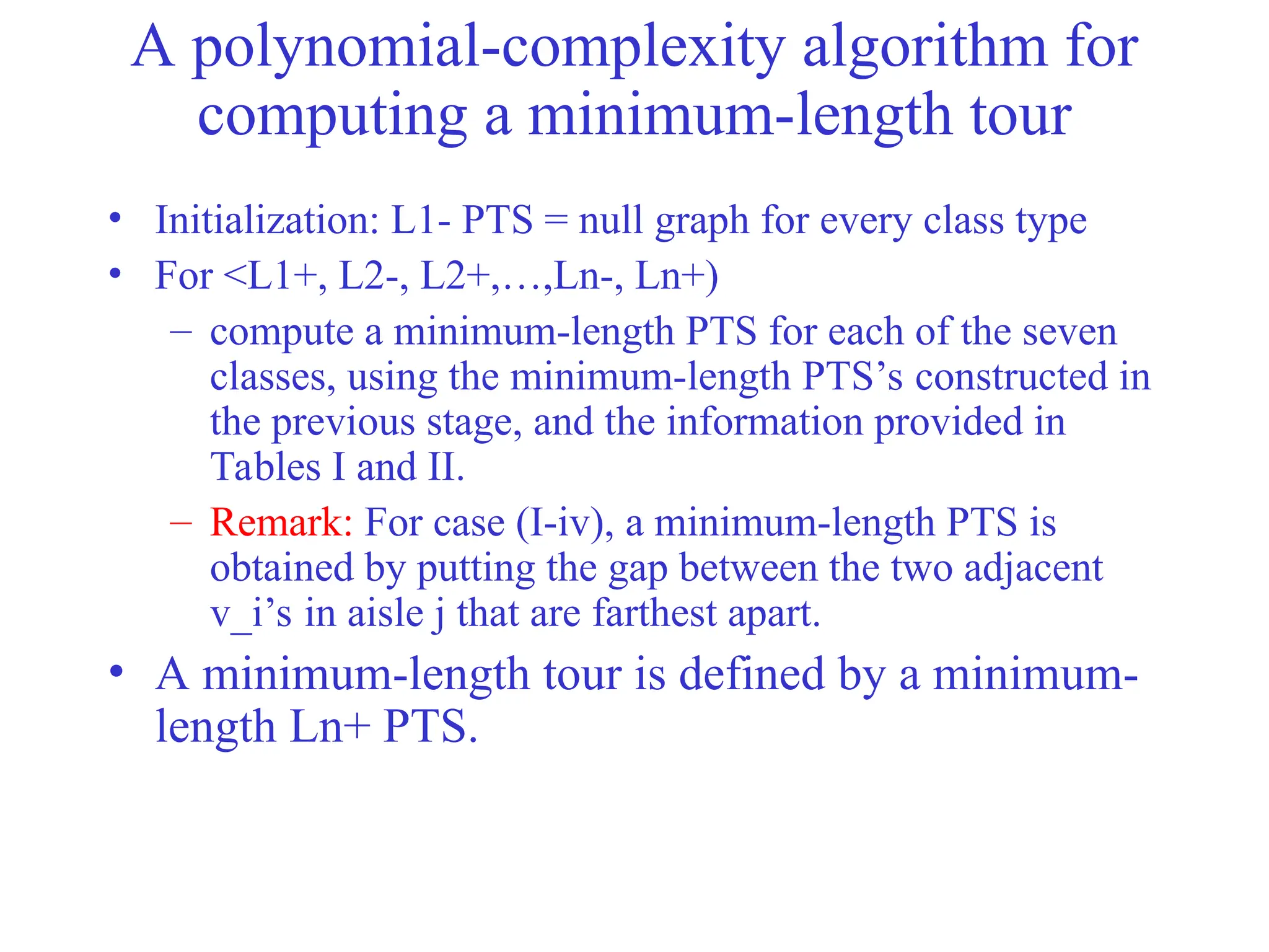A polynomial-complexity algorithm for
computing a minimum-length tour
• Initialization: L1- PTS = null graph for every class type
• For <L1+, L2-, L2+,…,Ln-, Ln+)
– compute a minimum-length PTS for each of the seven
classes, using the minimum-length PTS’s constructed in
the previous stage, and the information provided in
Tables I and II.
– Remark: For case (I-iv), a minimum-length PTS is
obtained by putting the gap between the two adjacent
v_i’s in aisle j that are farthest apart.
• A minimum-length tour is defined by a minimum-
length Ln+ PTS.
 