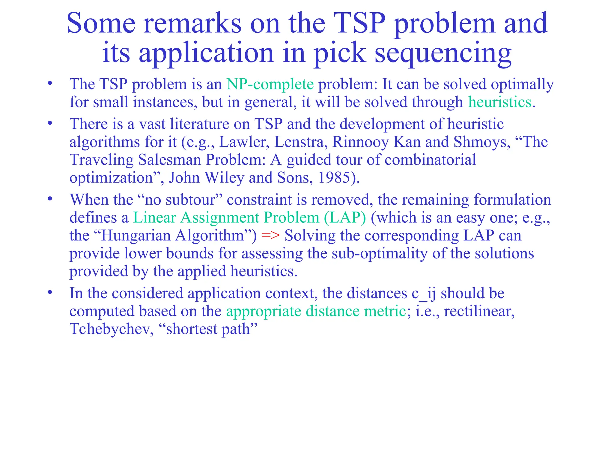 Some remarks on the TSP problem and
its application in pick sequencing
• The TSP problem is an NP-complete problem: It can be solved optimally
for small instances, but in general, it will be solved through heuristics.
• There is a vast literature on TSP and the development of heuristic
algorithms for it (e.g., Lawler, Lenstra, Rinnooy Kan and Shmoys, “The
Traveling Salesman Problem: A guided tour of combinatorial
optimization”, John Wiley and Sons, 1985).
• When the “no subtour” constraint is removed, the remaining formulation
defines a Linear Assignment Problem (LAP) (which is an easy one; e.g.,
the “Hungarian Algorithm”) => Solving the corresponding LAP can
provide lower bounds for assessing the sub-optimality of the solutions
provided by the applied heuristics.
• In the considered application context, the distances c_ij should be
computed based on the appropriate distance metric; i.e., rectilinear,
Tchebychev, “shortest path”
 
