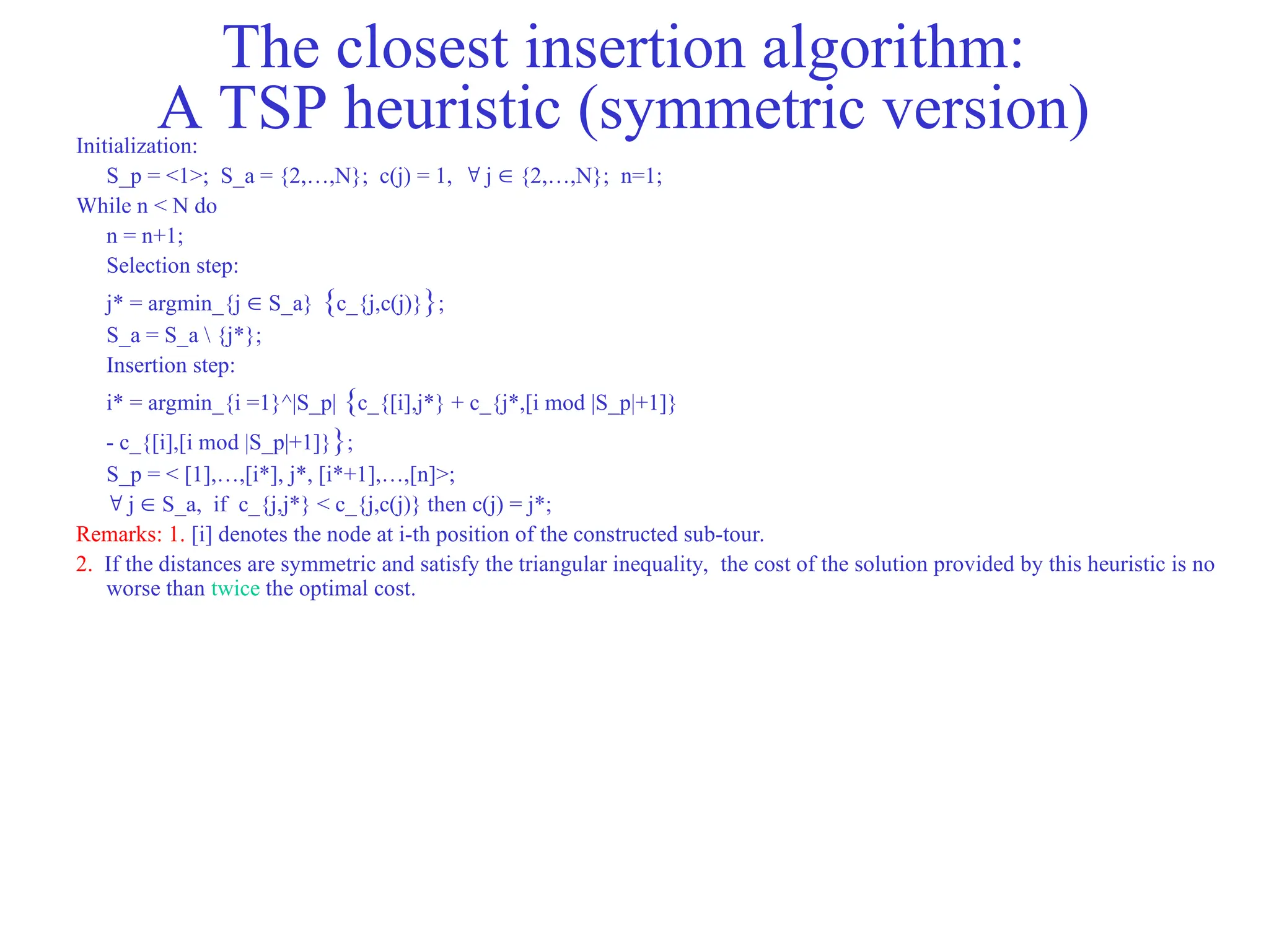 The closest insertion algorithm:
A TSP heuristic (symmetric version)
Initialization:
S_p = <1>; S_a = {2,…,N}; c(j) = 1,  j  {2,…,N}; n=1;
While n < N do
n = n+1;
Selection step:
j* = argmin_{j  S_a} {c_{j,c(j)}};
S_a = S_a  {j*};
Insertion step:
i* = argmin_{i =1}^|S_p| {c_{[i],j*} + c_{j*,[i mod |S_p|+1]}
- c_{[i],[i mod |S_p|+1]}};
S_p = < [1],…,[i*], j*, [i*+1],…,[n]>;
 j  S_a, if c_{j,j*} < c_{j,c(j)} then c(j) = j*;
Remarks: 1. [i] denotes the node at i-th position of the constructed sub-tour.
2. If the distances are symmetric and satisfy the triangular inequality, the cost of the solution provided by this heuristic is no
worse than twice the optimal cost.
 