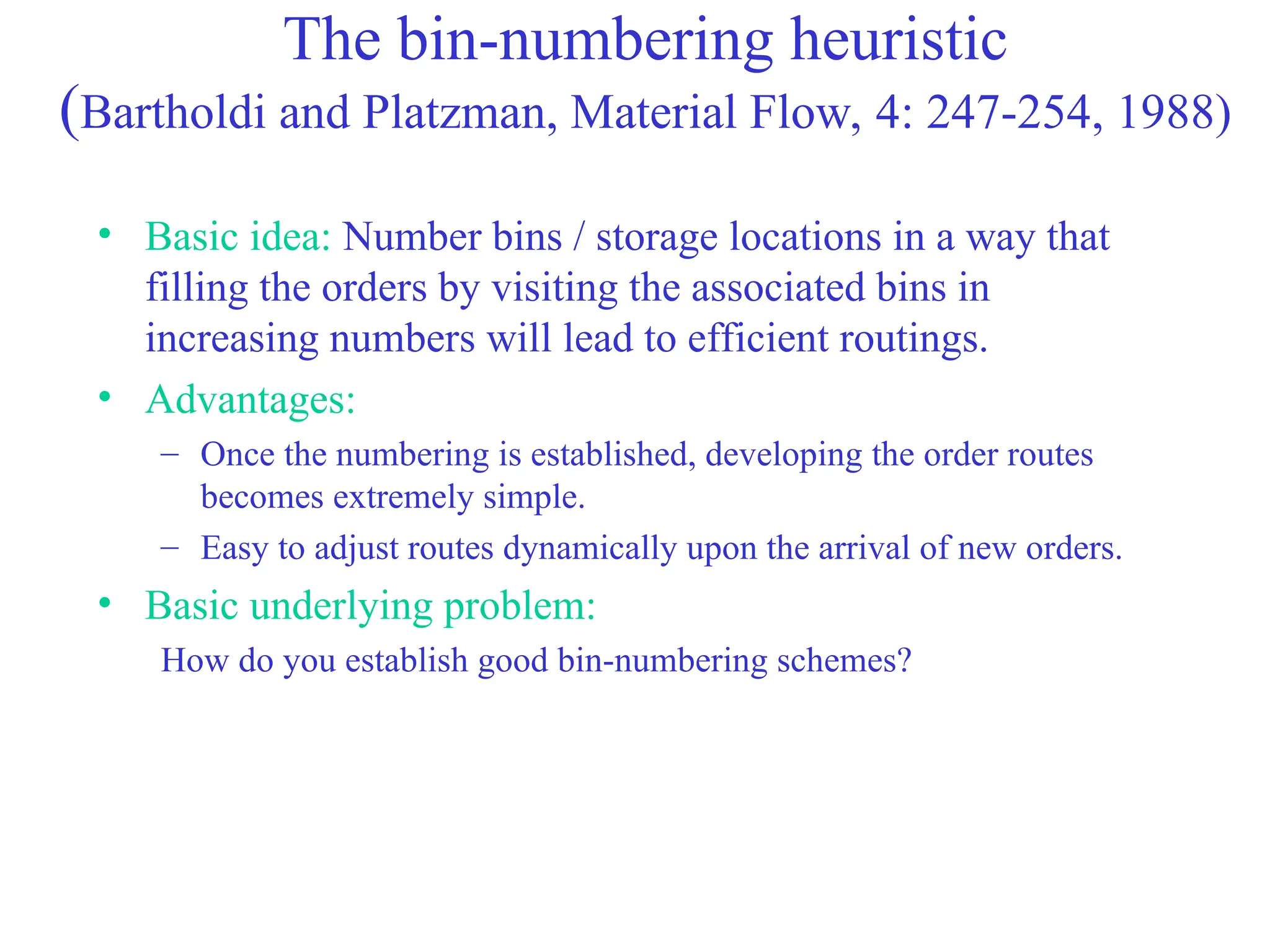 The bin-numbering heuristic
(Bartholdi and Platzman, Material Flow, 4: 247-254, 1988)
• Basic idea: Number bins / storage locations in a way that
filling the orders by visiting the associated bins in
increasing numbers will lead to efficient routings.
• Advantages:
– Once the numbering is established, developing the order routes
becomes extremely simple.
– Easy to adjust routes dynamically upon the arrival of new orders.
• Basic underlying problem:
How do you establish good bin-numbering schemes?
 