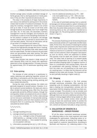 J. Habazin, A. Glasnović, I. Bajor: Order Picking Process in Warehouse: Case Study of Dairy Industry in Croatia
Promet – Traffic&Transportation, Vol. 29, 2017, No. 1, 57-65 59
Another storage policy includes correlated storage of
family groups, that is, storing products at nearby posi-
tions if they are often required simultaneously [4].
This step in the process is of large importance. It
can reduce time defined for picking and in the end de-
crease total duration of outbound processes. For put-
away the inventory management needs to be correct
and up to date. It must be known at all times what
storage locations are available, how much weight they
can bear, etc. In this case, the secondary inventory
management must be managed, not of products, but
of locations in order to know everything mentioned. Af-
ter the product is placed on its location, the storage
location should also be scanned to record where the
unit has been placed. This kind of information will be
of use when it is needed to pick orders [1].
There are several options for inbound SKU. First is
inbound into high-density storage like drive-in racking,
next is inbound into standard wide aisle reserve slots
such as upper levels. The last is inbound into pick slots
which are ground-level wide aisle racking. The latter
is represented in a small amount of products with no
current stock [2].
Put-away process may require a large amount of
work because SKUs must be moved over significant
distances to their storage position. Put-away accounts
for approximately 15% of warehouse operating costs
[1].
2.3 Order picking
The process of order picking in a warehouse in-
volves selecting and gathering specified amount of
right SKUs in accordance with the order and it is com-
posed of lifting, moving, picking, putting, packing, and
other related activities [5].
During the order picking process, the orders are
generally assigned to several pickers. However, in or-
der to prevent control problems, the total pick area is
often divided into picking zones. After this, the zones
are generally served by different pickers, through the
zoning policy. Orders are picked one by one or in batch-
es in a predetermined order [4]. Further, order picking
can be manual or automated. In manual order picking,
the picker gathers units from their locations and then
transports them to a packing area. Picking time Tp is
calculated as shown below.
Tp=t1+t2+t3+t4 (1)
where:
t1 –average travelling time [s];
t2 –average extracting and searching time [s]:
			t2=x1·x2· ti (x1– average number of locations per
			 order [pieces], x2– average number of positions
			 per location [pieces], ti – time needed for picking
			 on one position (3-6) [s]);
t3 –information processing time [s]: t3= (10–15 s)·x1;
t4 –time for additional activities [s] (t4=75 – 300
			 s for hand pallet truck, t4= 70 – 250 s for low-
			 level order picker, t4= 55 – 200 s for high-reach
			 forklift).
In the case of automated picking, that is, automat-
ed storage and retrieval systems, system retrieves one
or more unit loads and place them to a picking station.
After that, the picker takes products on orders, and the
remaining items on the unit loads are transferred to
storage again [5]. The picking systems classification is
shown in Figure 1.
2.4 Packing
The process of packing can be demanding because
every previously picked unit is generally handled sepa-
rately. At this time, the process of checking the picked
order is also required and convenient and there is less
chance for errors to occur. Order accuracy is a crucial
measure of service to a customer. If inaccurate orders
make it to the customer, there will appear new expens-
es such as returns, which are expensive to handle.
This process must be dealt with caution and aware-
ness. The basic task of packing is to prepare goods
for further transportation by any carrier in a way that
does not affect shipping costs in a negative manner. If
there is a complication with picking orders, there will
be complication with packing. Precisely, if all items
from the order are not positioned at the same time
at a packing area, it is likely that the shipment will be
delayed or/and costs will increase. The shipment can
be sent partially resulting in higher costs [1].
2.5 Shipping
The process of shipping is the final process
amongst warehouse processes. After packing and
preparing units for shipping (consolidation), the first
step is loading into transportation vehicles with the
assumption that the shipping methods have been pre-
viously arranged. This process is not as complex and
generally includes less labour than mentioned before,
although there can be some additional activities if the
product is being staged before being loaded [1]. Also
outbound zone can include control, which will often
occupy at least one warehouse worker to provide the
activity. Depending on the warehouse information sys-
tem, control can be done manually or using a scanner.
3. COLLECTION OF ORDERS IN A
WAREHOUSE – ORDER PICKING
Of all the above mentioned warehouse process-
es, collecting orders is the most important and most
challenging for optimization. Collecting orders or or-
der picking is defined as picking from storage loca-
tions based on customer requirements. According to
Bartholdi and Hackman [1], collecting orders in the
 