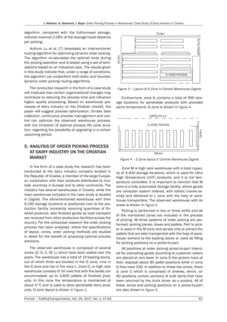 J. Habazin, A. Glasnović, I. Bajor: Order Picking Process in Warehouse: Case Study of Dairy Industry in Croatia
Promet – Traffic&Transportation, Vol. 29, 2017, No. 1, 57-65 61
algorithm, compared with the full-turnover storage,
reduces maximal 2.08% of the average travel distance
per picking.
Authors Lu et al. [7] developed an interventionist
routing algorithm for optimizing dynamic order picking.
The algorithm re-calculates the optimal route during
the picking operation and is tested using a set of stim-
ulations based on an industrial case. The results given
in this study indicate that, under a range of conditions,
the algorithm can outperform both static and heuristic
dynamic order picking routing algorithms.
The conducted research in the form of a case study
will implicate how certain organizational changes may
contribute to reducing the process time and influence
higher quality processing. Based on warehouse pro-
cesses of dairy industry on the Croatian market, the
paper will suggest process optimization. On-site data
collection, continuous process management and con-
trol can optimize the observed warehouse process,
with the limitation of optimal process life cycle dura-
tion, regarding the possibility of upgrading in a certain
upcoming period.
5. ANALYSIS OF ORDER PICKING PROCESS
AT DAIRY INDUSTRY ON THE CROATIAN
MARKET
In the form of a case study the research has been
conducted at the dairy industry company located in
the Republic of Croatia, a member of the large Europe-
an corporation with their products distributed to mul-
tiple countries in Europe and to other continents. The
industry has several warehouses in Croatia, while the
main warehouse included in the case study is located
in Zagreb. The aforementioned warehouse with their
9,190 storage locations is positioned next to the pro-
duction facility constantly receiving quantities of fin-
ished products; also finished goods by road transport
are received from other production facilities across the
country. For the conducted research the order picking
process has been analysed, where the specifications
of layout, zones, order picking methods are studied
in detail for the benefit of proposing optimal process
solutions.
The observed warehouse is composed of several
zones (D, G, C, M, L) which have been added over the
years. The warehouse has a total of 14 loading docks,
out of which three are located in the D zone, nine in
the G zone and two in the zone L. Zone D, or high rack
warehouse consists of 14 rows that with five levels can
accommodate up to 3,800 pallets of finished prod-
ucts. In this zone the temperature is maintained at
about 4°C and is used to store perishable dairy prod-
ucts. D zone layout is shown in Figure 3.
42.3m
70.8m
GATES
01-03
D ZONE PICKING
Figure 3 – Layout of D Zone in Central Warehouse Zagreb
Furthermore, zone G contains a total of 990 stor-
age locations for perishable products with provided
same temperature. G zone is shown in Figure 4.
GATES 04-12
24.6m
68.4m
G ZONE PICKING
Figure 4 – G Zone layout in Central Warehouse Zagreb
Zone M is high rack warehouse with a total capac-
ity of 4,400 storage locations, which is used for Ultra
High Temperature (UHT) products, and it is not tem-
perature controlled. It is important to mention that M
zone is a fully automated storage facility, where goods
are computer system ordered, with robotic cranes ex-
empt and delivered to L zone with the help of ware-
house transporters. The observed warehouse with its
areas is shown in Figure 5.
Picking is performed in two or three shifts and all
of the mentioned zones are included in the process
of picking. All three systems of order picking are per-
formed, picking pieces, boxes and pallets. Part to pick-
er is used in the M zone and serves only to extract the
pallets that are later transported with the help of ware-
house workers to the loading docks or used as filling
for picking positions on a picker-to-part.
All positions at order picking picker-to-part intend-
ed for exempting goods according to customer orders
are placed at zero level. In zone D the pickers have at
their disposal about 80 pallet positions while in zone
G they have 330. In addition to these two zones, there
is zone C which is comprised of shelves, which, on
60 positions contain portions of bulk items that have
been returned by the truck driver as a surplus. All of
these zones and picking positions on a picker-to-part
are also shown in Figure 5.
 