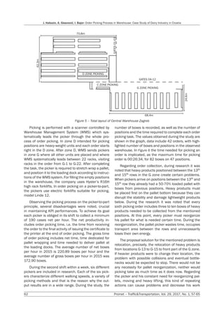 62 Promet – Traffic&Transportation, Vol. 29, 2017, No. 1, 57-65
J. Habazin, A. Glasnović, I. Bajor: Order Picking Process in Warehouse: Case Study of Dairy Industry in Croatia
Picking is performed with a scanner controlled by
Warehouse Management System (WMS) which sys-
tematically leads the picker through the whole pro-
cess of order picking. In zone D intended for picking
positions are heavy-weight units and each order starts
right in the D zone. After zone D, WMS sends pickers
in zone G where all other units are placed and where
WMS systematically leads between 22 racks, visiting
racks in the order from G-1 to G-22. After completing
the task, the picker is required to stretch wrap a pallet,
and position it to the loading dock according to instruc-
tions of the WMS system. For filling the empty positions
in the warehouse, the company uses Hyster’s R16H
high rack forklifts. In order picking on a picker-to-part,
the pickers use electric forklifts suitable for picking,
model Linde 12.
Observing the picking process on the picker-to-part
principle, several disadvantages were noted, crucial
in maintaining KPI performances. To achieve its goal
each picker is obliged in its shift to collect a minimum
of 190 cases net per hour. The net productivity in-
cludes order picking time, i.e. the time from receiving
the order to the final activity of issuing the certificate to
the printer at the end of order picking. The gross time
of order picking includes net time, time dedicated for
pallet wrapping and time needed to deliver pallet at
the loading docks. The average number of net boxes
per hour in 2015 is 220.89 boxes per hour and the
average number of gross boxes per hour in 2015 was
172.90 boxes.
During the second shift within a week, six different
pickers are included in research. Each of the six pick-
ers characterize different walking speeds, a variety of
picking methods and that is the reason why the out-
put results are in a wide range. During the study, the
number of boxes is recorded, as well as the number of
positions and the time required to complete each order
picking task. The values obtained during the study are
shown in the graph, data include 42 orders, with high-
lighted number of boxes and positions in the observed
warehouse. In Figure 6 the time needed for picking an
order is implicated, as the maximum time for picking
order is 00:26:34, for 82 boxes on 47 positions.
Regarding order collection, during research it was
noted that heavy products positioned between the 13th
and 15th rows in the G zone create certain problems.
When pickers arrive on positions between the 13th and
15th row they already had a 50-70% loaded pallet with
boxes from previous positions. Heavy products must
be placed first on the pallet bottom because they can
disrupt the stability and damage lightweight products
below. During the research it was noted that every
sixth picking order includes three to ten boxes of heavy
products needed to be collected from the mentioned
positions. At this point, every picker must reorganize
his pallet for what is needed certain time. During the
reorganization, the pallet picker wastes time, occupies
transport area between the rows and unnecessarily
loses their own energy.
The proposal solution for the mentioned problem is
relocation, precisely, the relocation of heavy products
from locations G-13 to G-15 to front part of the G zone.
If heavier products were to change their location, the
problem with possible collisions and eventual bottle-
necks would be expected to stop. There would not be
any necessity for pallet reorganization, neither would
picking take as much time as it does now. Regarding
the picker and his constant need for reorganizing pal-
lets, moving and heavy lifting, this kind of repeating
actions can cause problems and decrease his work
42.3m
70.8m
GATES
01-03
D ZONE PICKING
C ZONE PICKING
GATES 04-12
24.6m
68.4m
G ZONE PICKING
Figure 5 – Total layout of Central Warehouse Zagreb
 