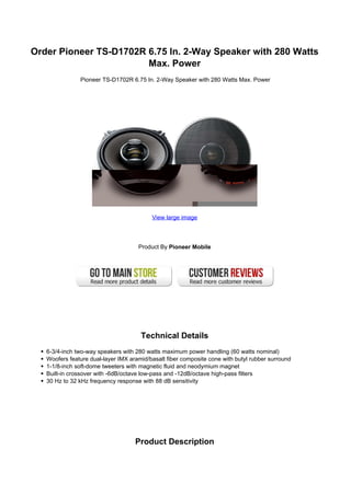 Order Pioneer TS-D1702R 6.75 In. 2-Way Speaker with 280 Watts
                        Max. Power
               Pioneer TS-D1702R 6.75 In. 2-Way Speaker with 280 Watts Max. Power




                                          View large image




                                     Product By Pioneer Mobile




                                      Technical Details
   6-3/4-inch two-way speakers with 280 watts maximum power handling (60 watts nominal)
   Woofers feature dual-layer IMX aramid/basalt fiber composite cone with butyl rubber surround
   1-1/8-inch soft-dome tweeters with magnetic fluid and neodymium magnet
   Built-in crossover with -6dB/octave low-pass and -12dB/octave high-pass filters
   30 Hz to 32 kHz frequency response with 88 dB sensitivity




                                    Product Description
 