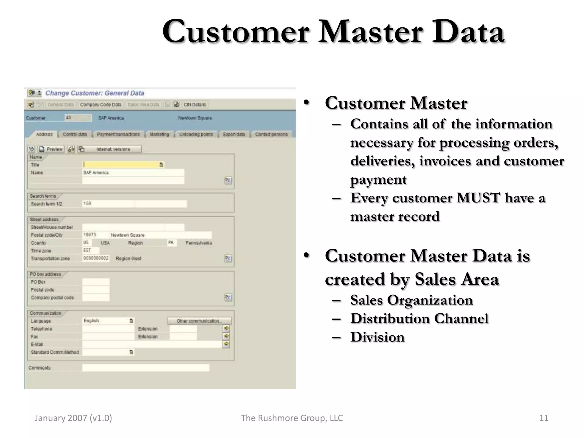 Customer Master Data
                                       • Customer Master
                                              – Contains all of the information
                                                necessary for processing orders,
                                                deliveries, invoices and customer
                                                payment
                                              – Every customer MUST have a
                                                master record

                                       • Customer Master Data is
                                         created by Sales Area
                                              – Sales Organization
                                              – Distribution Channel
                                              – Division




January 2007 (v1.0)       The Rushmore Group, LLC                            11
 