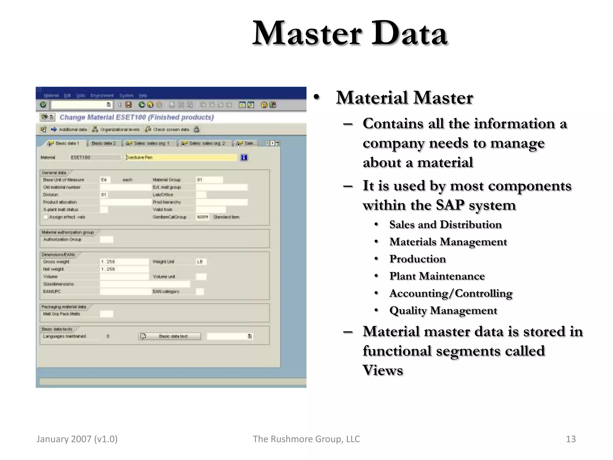 Master Data
                                  • Material Master
                                         – Contains all the information a
                                           company needs to manage
                                           about a material
                                         – It is used by most components
                                           within the SAP system
                                                •   Sales and Distribution
                                                •   Materials Management
                                                •   Production
                                                •   Plant Maintenance
                                                •   Accounting/Controlling
                                                •   Quality Management
                                         – Material master data is stored in
                                           functional segments called
                                           Views



January 2007 (v1.0)   The Rushmore Group, LLC                                13
 