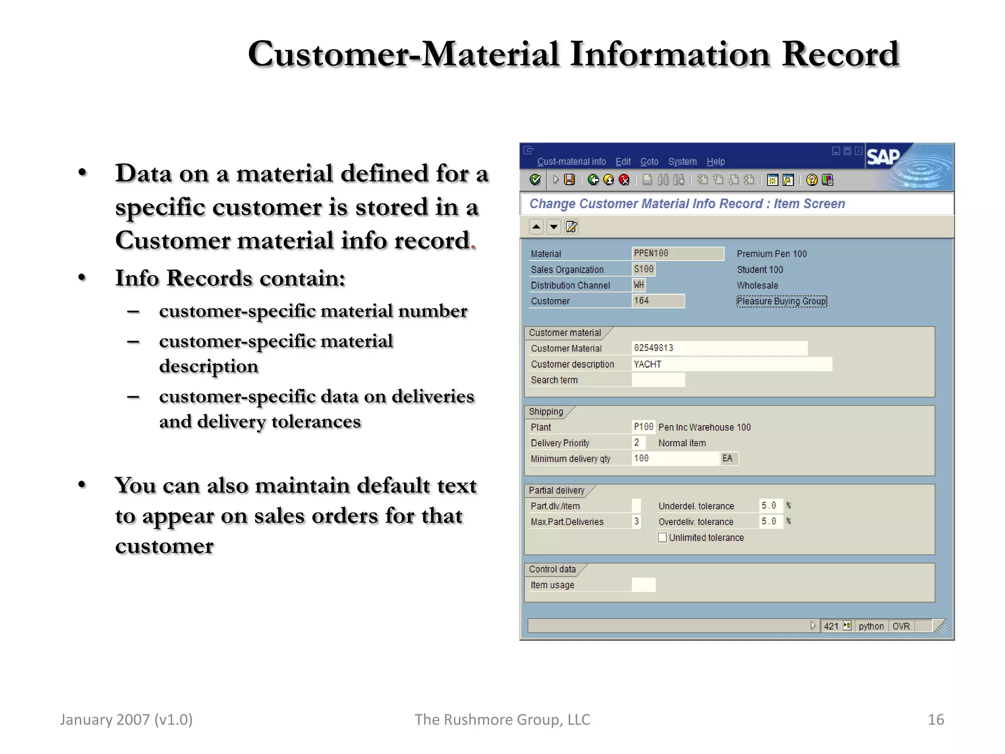 Customer-Material Information Record

  • Data on a material defined for a
    specific customer is stored in a
    Customer material info record.
  •    Info Records contain:
         – customer-specific material number
         – customer-specific material
           description
         – customer-specific data on deliveries
           and delivery tolerances


  •    You can also maintain default text
       to appear on sales orders for that
       customer




January 2007 (v1.0)                     The Rushmore Group, LLC   16
 