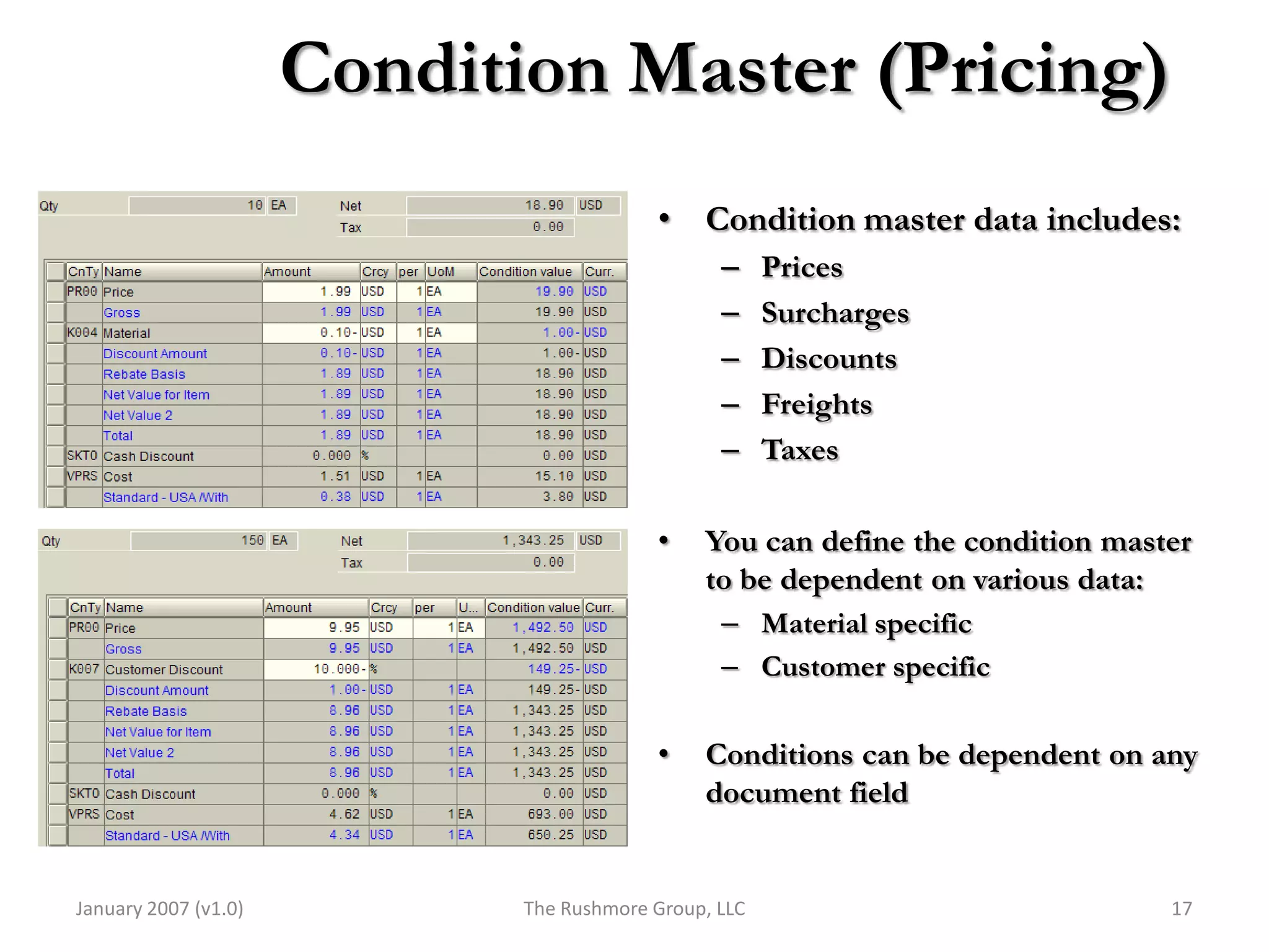 Condition Master (Pricing)
                                          • Condition master data includes:
                                                 –     Prices
                                                 –     Surcharges
                                                 –     Discounts
                                                 –     Freights
                                                 –     Taxes

                                          •    You can define the condition master
                                               to be dependent on various data:
                                                 – Material specific
                                                 – Customer specific

                                          •    Conditions can be dependent on any
                                               document field


January 2007 (v1.0)          The Rushmore Group, LLC                            17
 