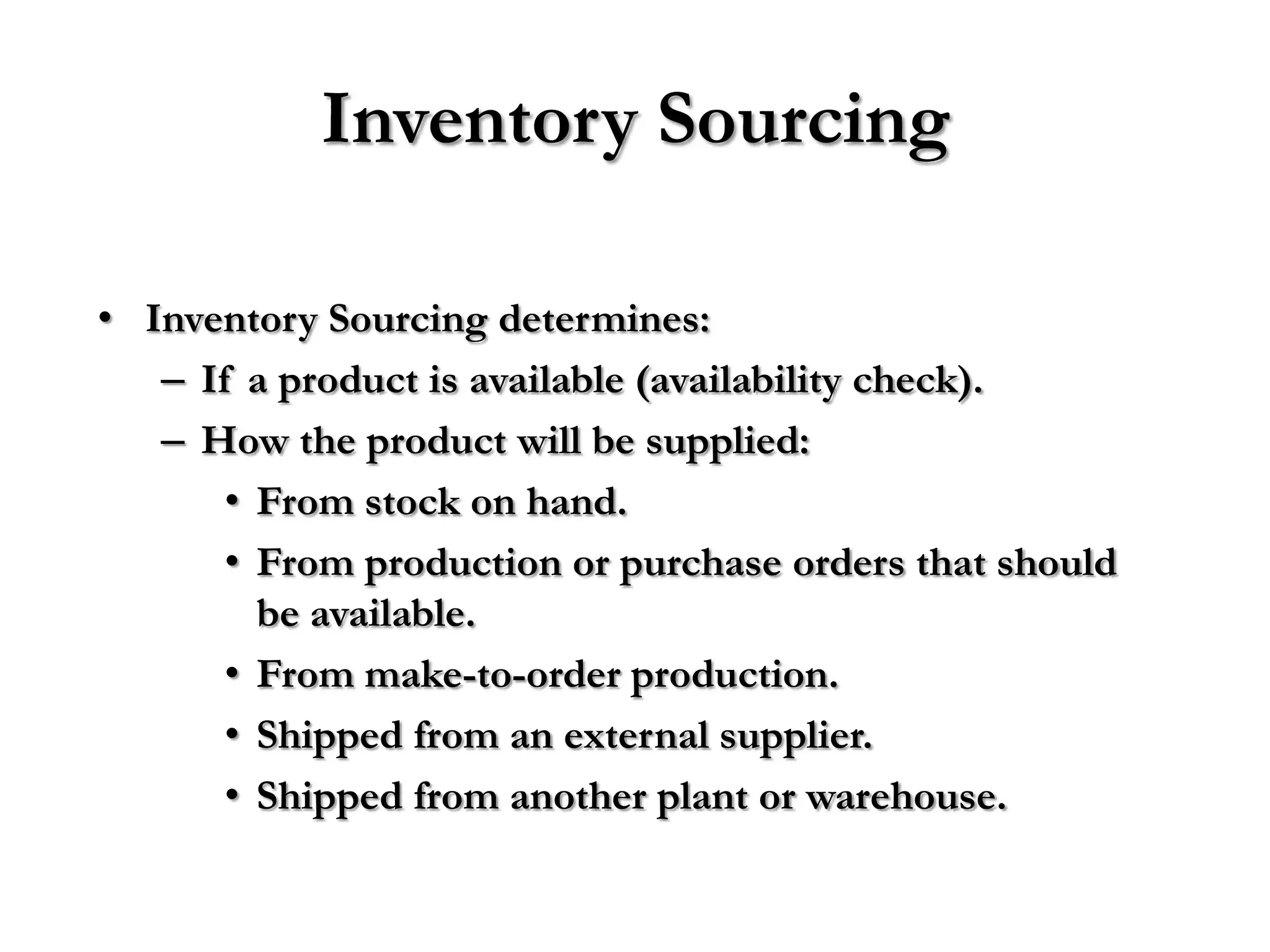 Inventory Sourcing

• Inventory Sourcing determines:
   – If a product is available (availability check).
   – How the product will be supplied:
       • From stock on hand.
       • From production or purchase orders that should
         be available.
       • From make-to-order production.
       • Shipped from an external supplier.
       • Shipped from another plant or warehouse.
 