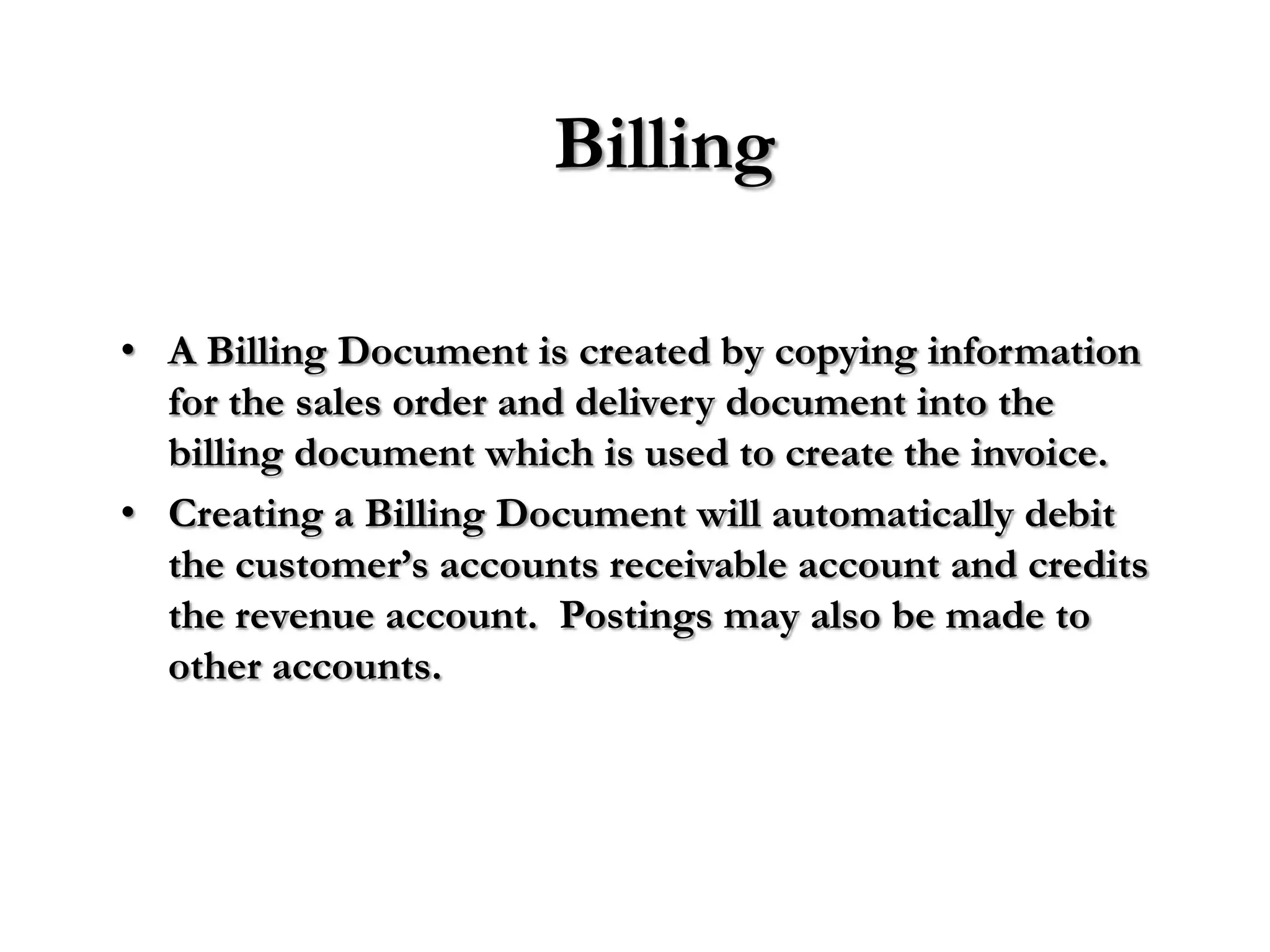 Billing

• A Billing Document is created by copying information
  for the sales order and delivery document into the
  billing document which is used to create the invoice.
• Creating a Billing Document will automatically debit
  the customer’s accounts receivable account and credits
  the revenue account. Postings may also be made to
  other accounts.
 