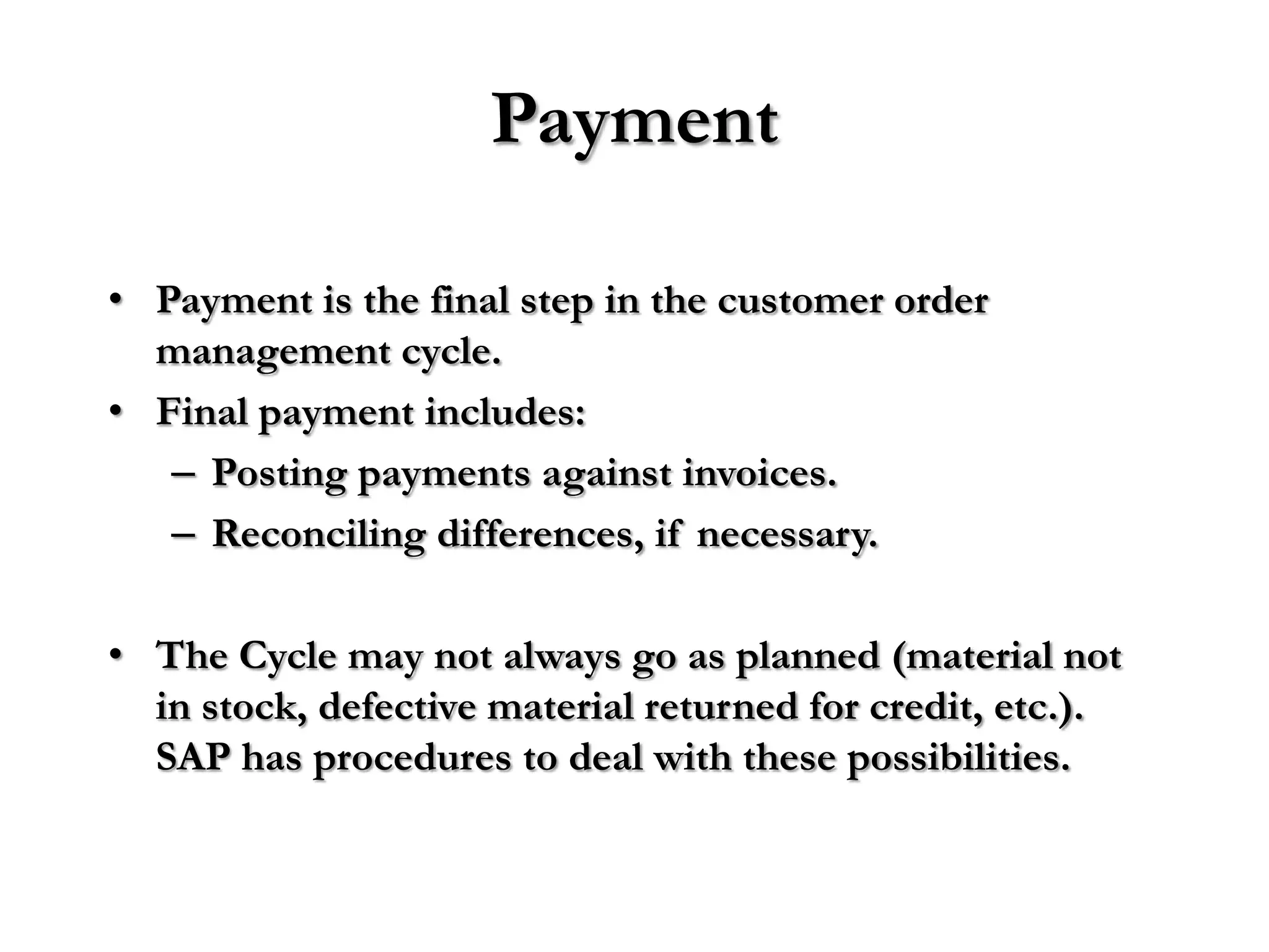 Payment

• Payment is the final step in the customer order
  management cycle.
• Final payment includes:
   – Posting payments against invoices.
   – Reconciling differences, if necessary.

• The Cycle may not always go as planned (material not
  in stock, defective material returned for credit, etc.).
  SAP has procedures to deal with these possibilities.
 
