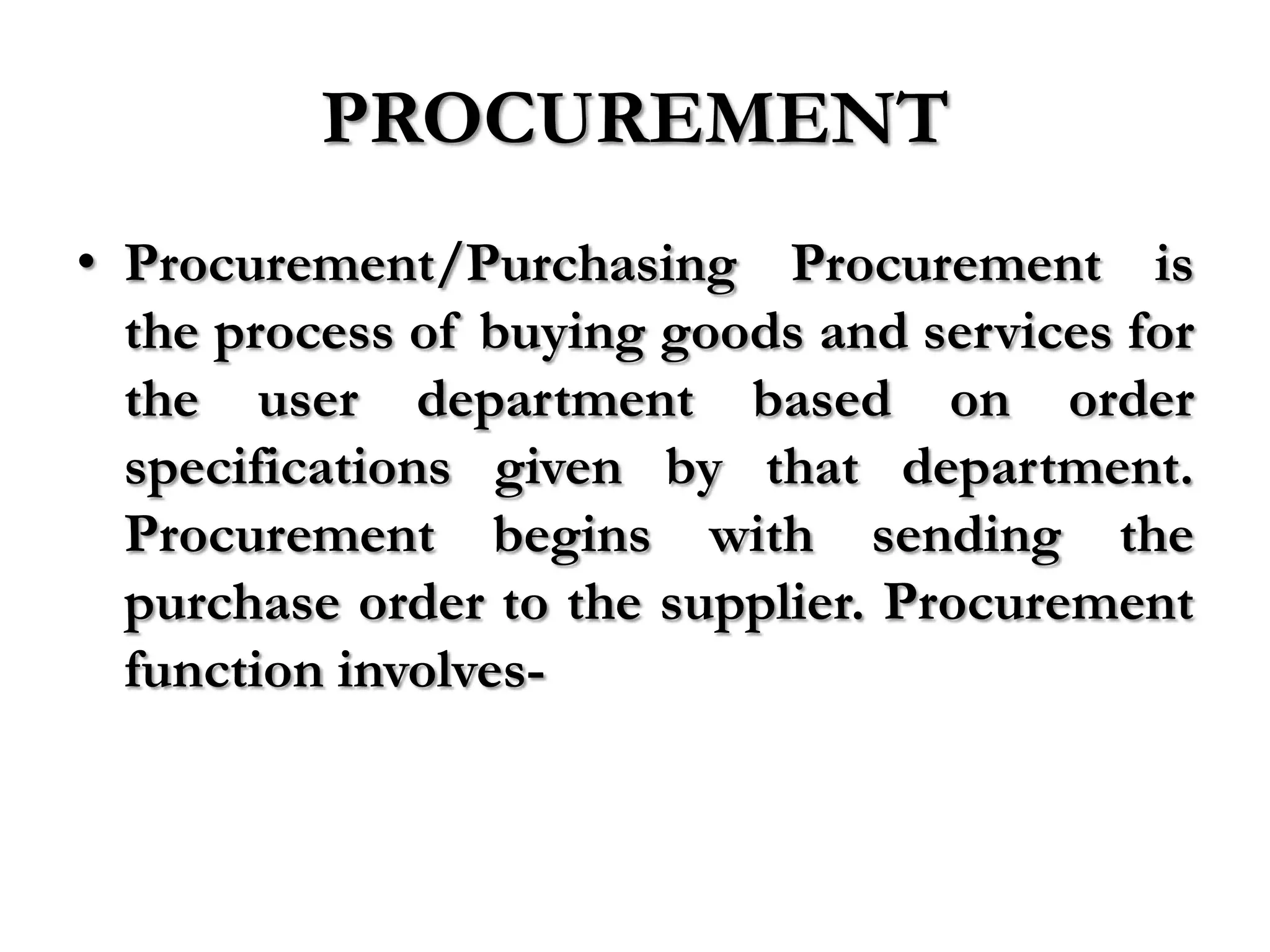 PROCUREMENT
• Procurement/Purchasing Procurement is
  the process of buying goods and services for
  the user department based on order
  specifications given by that department.
  Procurement begins with sending the
  purchase order to the supplier. Procurement
  function involves-
 