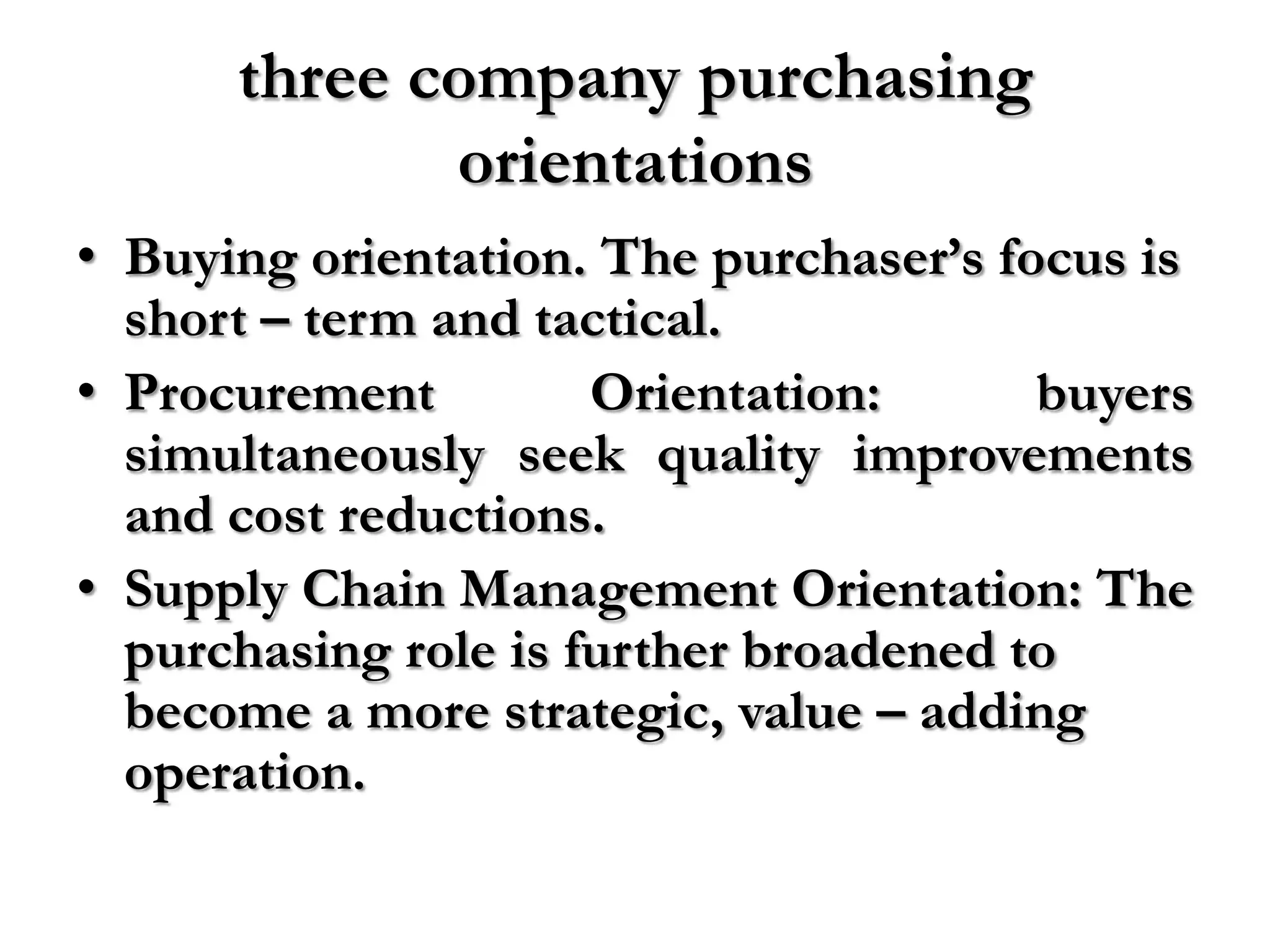 three company purchasing
             orientations
• Buying orientation. The purchaser’s focus is
  short – term and tactical.
• Procurement         Orientation:      buyers
  simultaneously seek quality improvements
  and cost reductions.
• Supply Chain Management Orientation: The
  purchasing role is further broadened to
  become a more strategic, value – adding
  operation.
 